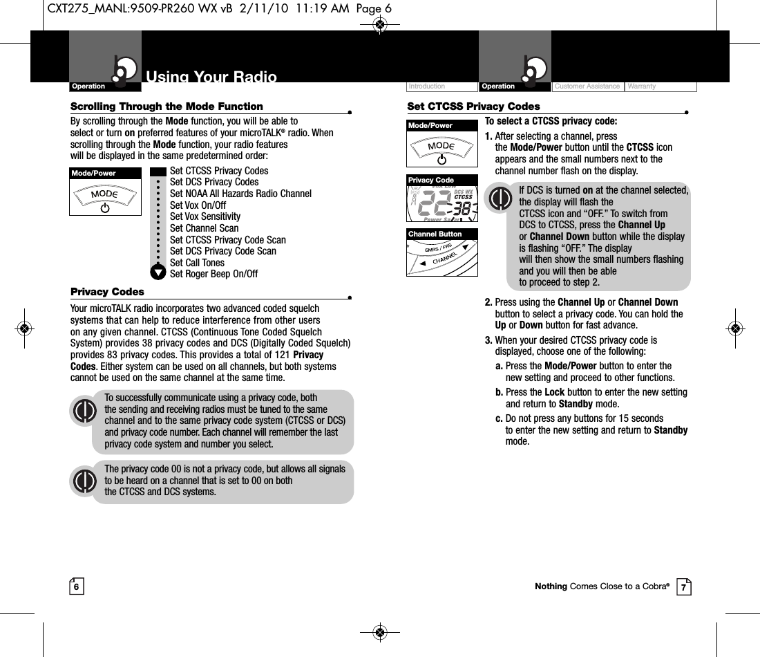 Set CTCSS Privacy Codes •To select a CTCSS privacy code:1. After selecting a channel, press the Mode/Power button until the CTCSS iconappears and the small numbers next to thechannel number flash on the display.If DCS is turned on at the channel selected,the display will flash the CTCSS icon and “OFF.” To switch from DCS to CTCSS, press the Channel Upor Channel Down button while the displayis flashing “OFF.” The display will then show the small numbers flashingand you will then be able to proceed to step 2.2. Press using the Channel Up or Channel Downbutton to select a privacy code. You can hold theUp or Down button for fast advance.3. When your desired CTCSS privacy code isdisplayed, choose one of the following:a. Press the Mode/Power button to enter thenew setting and proceed to other functions.b. Press the Lock button to enter the new settingand return to Standby mode.c. Do not press any buttons for 15 seconds to enter the new setting and return to Standbymode.Customer Assistance WarrantyIntroduction OperationUsing Your RadioOperation67Mode/PowerMode/PowerPrivacy CodeChannel ButtonNothing Comes Close to a Cobra®Scrolling Through the Mode Function •By scrolling through the Mode function, you will be able to select or turn on preferred features of your microTALK®radio. Whenscrolling through the Mode function, your radio features will be displayed in the same predetermined order:Set CTCSS Privacy CodesSet DCS Privacy CodesSet NOAA All Hazards Radio ChannelSet Vox On/Off Set Vox SensitivitySet Channel ScanSet CTCSS Privacy Code ScanSet DCS Privacy Code ScanSet Call TonesSet Roger Beep On/OffPrivacy Codes •Your microTALK radio incorporates two advanced coded squelchsystems that can help to reduce interference from other users on any given channel. CTCSS (Continuous Tone Coded SquelchSystem) provides 38 privacy codes and DCS (Digitally Coded Squelch)provides 83 privacy codes. This provides a total of 121 PrivacyCodes. Either system can be used on all channels, but both systemscannot be used on the same channel at the same time.To successfully communicate using a privacy code, both the sending and receiving radios must be tuned to the samechannel and to the same privacy code system (CTCSS or DCS)and privacy code number. Each channel will remember the lastprivacy code system and number you select.The privacy code 00 is not a privacy code, but allows all signalsto be heard on a channel that is set to 00 on both the CTCSS and DCS systems.CXT275_MANL:9509-PR260 WX vB  2/11/10  11:19 AM  Page 6