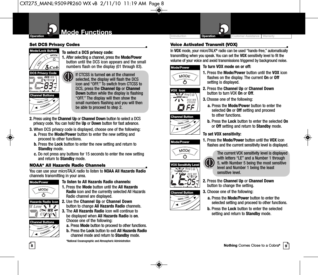 Set DCS Privacy Codes •To select a DCS privacy code:1. After selecting a channel, press the Mode/Powerbutton until the DCS icon appears and the smallnumbers flash on the display (01 through 83).2. Press using the Channel Up or Channel Down button to select a DCSprivacy code. You can hold the Up or Down button for fast advance.3. When DCS privacy code is displayed, choose one of the following:a. Press the Mode/Power button to enter the new setting andproceed to other functions.b. Press the Lock button to enter the new setting and return toStandby mode.c. Do not press any buttons for 15 seconds to enter the new settingand return to Standby mode.NOAA* All Hazards Radio Channels •You can use your microTALK radio to listen to NOAA All Hazards Radiochannels transmitting in your area.To listen to All Hazards Radio channels:1. Press the Mode button until the All HazardsRadio icon and the currently selected All HazardsRadio channel are displayed.2. Use the Channel Up or Channel Downbutton to change All Hazards Radio channels.3. The All Hazards Radio icon will continue to be displayed when All Hazards Radio is on.Choose one of the following:a. Press Mode button to proceed to other functions.b. Press the Lock button to exit All Hazards Radiochannel mode and return to Standby mode.*National Oceanographic and Atmospheric AdministrationVoice Activated Transmit (VOX) •In VOX mode, your microTALK®radio can be used “hands-free,” automaticallytransmitting when you speak. You can set the VOX sensitivity level to fit thevolume of your voice and avoid transmissions triggered by background noise. To turn VOX mode on or off:1. Press the Mode/Power button until the VOX iconflashes on the display. The current On or Offsetting is displayed.2. Press the Channel Up or Channel Downbutton to turn VOX On or Off.3. Choose one of the following:a. Press the Mode/Power button to enter the selected On or Off setting and proceed to other functions.  b. Press the Lock button to enter the selected Onor Off setting and return to Standby mode. To set VOX sensitivity:1. Press the Mode/Power button until the VOX iconflashes and the current sensitivity level is displayed.The current VOX sensitivity level is displayedwith letters “LE” and a Number 1 through5, with Number 5 being the most sensitivelevel and Number 1 being the leastsensitive level.2. Press the Channel Up or Channel Downbutton to change the setting.3. Choose one of the following:a. Press the Mode/Power button to enter theselected setting and proceed to other functions.b. Press the Lock button to enter the selectedsetting and return to Standby mode.Customer Assistance WarrantyIntroduction OperationOperation Mode Functions89Channel ButtonsMode/Lock ButtonDCS Privacy Code If CTCSS is turned on at the channel     selected, the display will flash the DCS icon and “OFF.” To switch from CTCSS to DCS, press the Channel Up or Channel Down button while the display is flashing “OFF.” The display will then show the   small numbers flashing and you will then be able to proceed to step 2.VOX  IconChannel ButtonMode/PowerChannel ButtonMode/PowerVOX Sensitivity LevelNothing Comes Close to a Cobra®Mode/PowerHazards Radio IconChannel ButtonsCXT275_MANL:9509-PR260 WX vB  2/11/10  11:19 AM  Page 8