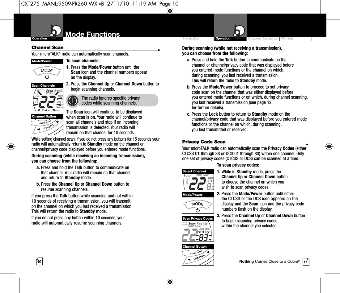 Customer Assistance WarrantyIntroduction OperationDuring scanning (while not receiving a transmission), you can choose from the following:a. Press and hold the Talk button to communicate on the channel or channel/privacy code that was displayed before you entered mode functions or the channel on which, during scanning, you last received a transmission. This will return the radio to Standby mode.b. Press the Mode/Power button to proceed to set privacy code scan on the channel that was either displayed before you entered mode functions or on which, during channel scanning,you last received a transmission (see page 12 for further details).c. Press the Lock button to return to Standby mode on thechannel/privacy code that was displayed before you entered modefunctions or the channel on which, during scanning, you last transmitted or received.Privacy Code Scan •Your microTALK radio can automatically scan the Privacy Codes (eitherCTCSS 01 through 38 or DCS 01 through 83) within one channel. Onlyone set of privacy codes (CTCSS or DCS) can be scanned at a time.To scan privacy codes:1. While in Standby mode, press the Channel Up or Channel Down button to choose the channel on which you wish to scan privacy codes.2. Press the Mode/Power button until either the CTCSS or the DCS icon appears on the display and the Scan icon and the privacy codenumbers flash on the display.3. Press the Channel Up or Channel Down buttonto begin scanning privacy codes within the channel you selected.Mode FunctionsChannel Scan •Your microTALK®radio can automatically scan channels.To scan channels:1. Press the Mode/Power button until the Scan icon and the channel numbers appear on the display.2. Press the Channel Up or Channel Down button tobegin scanning channels.  The radio ignores specific privacy codes while scanning channels.The Scan icon will continue to be displayed when scan is on. Your radio will continue toscan all channels and stop if an incomingtransmission is detected. Your radio will remain on that channel for 10 seconds. While setting channel scan, if you do not press any buttons for 15 seconds yourradio will automatically return to Standby mode on the channel orchannel/privacy code displayed before you entered mode functions.During scanning (while receiving an incoming transmission), you can choose from the following:a. Press and hold the Talk button to communicate on that channel. Your radio will remain on that channel and return to Standby mode.b. Press the Channel Up or Channel Down button to resume scanning channels.If you press the Talk button while scanning and not within 10 seconds of receiving a transmission, you will transmit on the channel on which you last received a transmission. This will return the radio to Standby mode.If you do not press any button within 10 seconds, your radio will automatically resume scanning channels. 10 11Operation Mode FunctionsChannel ButtonMode/PowerScan ChannelsChannel ButtonMode/PowerSelect ChannelScan Privacy CodesNothing Comes Close to a Cobra®CXT275_MANL:9509-PR260 WX vB  2/11/10  11:19 AM  Page 10