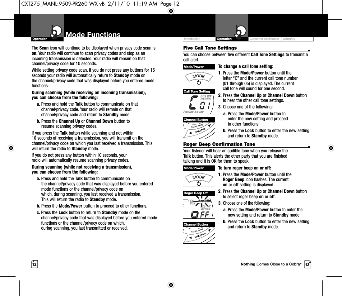 Customer Assistance WarrantyIntroduction OperationMode FunctionsOperationThe Scan icon will continue to be displayed when privacy code scan ison. Your radio will continue to scan privacy codes and stop as anincoming transmission is detected. Your radio will remain on thatchannel/privacy code for 10 seconds. While setting privacy code scan, if you do not press any buttons for 15seconds your radio will automatically return to Standby mode on the channel/privacy code that was displayed before you entered modefunctions. During scanning (while receiving an incoming transmission), you can choose from the following:a. Press and hold the Talk button to communicate on thatchannel/privacy code. Your radio will remain on thatchannel/privacy code and return to Standby mode.b. Press the Channel Up or Channel Down button to resume scanning privacy codes.If you press the Talk button while scanning and not within 10 seconds of receiving a transmission, you will transmit on thechannel/privacy code on which you last received a transmission. Thiswill return the radio to Standby mode.If you do not press any button within 10 seconds, your radio will automatically resume scanning privacy codes. During scanning (while not receiving a transmission), you can choose from the following:a. Press and hold the Talk button to communicate on the channel/privacy code that was displayed before you enteredmode functions or the channel/privacy code on which, during scanning, you last received a transmission. This will return the radio to Standby mode.b. Press the Mode/Power button to proceed to other functions.c. Press the Lock button to return to Standby mode on thechannel/privacy code that was displayed before you entered modefunctions or the channel/privacy code on which, during scanning, you last transmitted or received.12 13Five Call Tone Settings •You can choose between five different Call Tone Settings to transmit acall alert. To change a call tone setting:1. Press the Mode/Power button until the letter “C” and the current call tone number (01 through 05) is displayed. The current call tone will sound for one second.2. Press the Channel Up or Channel Down buttonto hear the other call tone settings.3. Choose one of the following:a. Press the Mode/Power button to enter the new setting and proceed to other functions.b. Press the Lock button to enter the new settingand return to Standby mode.Roger Beep Confirmation Tone •Your listener will hear an audible tone when you release the Talk button. This alerts the other party that you are finished talking and it is OK for them to speak.To turn roger beep on or off:1. Press the Mode/Power button until the Roger Beep icon flashes. The current on or off setting is displayed.2. Press the Channel Up or Channel Down buttonto select roger beep on or off.3. Choose one of the following:a. Press the Mode/Power button to enter thenew setting and return to Standby mode.b. Press the Lock button to enter the new settingand return to Standby mode.Channel ButtonChannel ButtonMode/PowerMode/PowerCall Tone SettingRoger Beep OffNothing Comes Close to a Cobra®CXT275_MANL:9509-PR260 WX vB  2/11/10  11:19 AM  Page 12