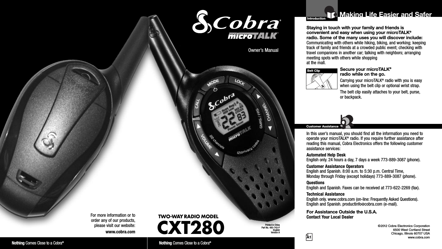 Introduction©2012 Cobra Electronics Corporation6500 West Cortland StreetChicago, Illinois 60707 USAwww.cobra.comMaking Life Easier and SaferStaying in touch with your family and friends is convenient and easy when using your microTALK®radio. Some of the many uses you will discover include:Communicating with others while hiking, biking, and working; keepingtrack of family and friends at a crowded public event; checking withtravel companions in another car; talking with neighbors; arrangingmeeting spots with others while shopping at the mall.Secure your microTALK®radio while on the go.Carrying your microTALK®radio with you is easywhen using the belt clip or optional wrist strap. The belt clip easily attaches to your belt, purse, or backpack.For Assistance in the U.S.A. In this user’s manual, you should find all the information you need tooperate your microTALK®radio. If you require further assistance afterreading this manual, Cobra Electronics offers the following customerassistance services:Automated Help Desk English only. 24 hours a day, 7 days a week 773-889-3087 (phone). Customer Assistance OperatorsEnglish and Spanish. 8:00 a.m. to 5:30 p.m. Central Time, Monday through Friday (except holidays) 773-889-3087 (phone). QuestionsEnglish and Spanish. Faxes can be received at 773-622-2269 (fax). Technical AssistanceEnglish only. www.cobra.com (on-line: Frequently Asked Questions). English and Spanish. productinfo@cobra.com (e-mail).For Assistance Outside the U.S.A. Contact Your Local DealerCustomer AssistanceA1Owner’s ManualNothing Comes Close to a Cobra®Nothing Comes Close to a Cobra®For more information or to order any of our products, please visit our website:www.cobra.comBelt ClipPrinted in ChinaPart No. 480-743-PEnglishVersion ATWO-WAY RADIO MODEL CXT280