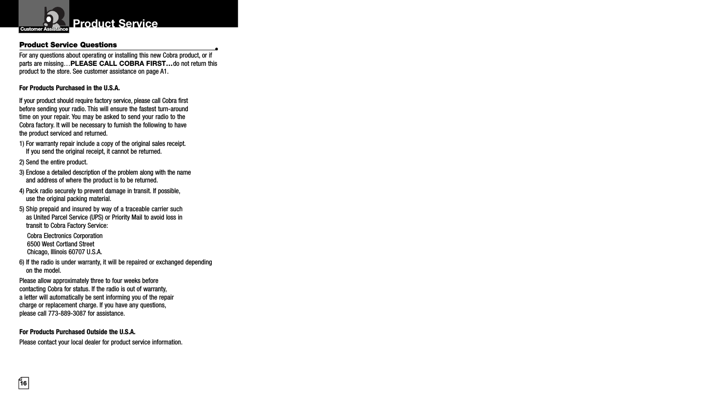 16Product Service Questions •For any questions about operating or installing this new Cobra product, or ifparts are missing…PLEASE CALL COBRA FIRST…do not return thisproduct to the store. See customer assistance on page A1.For Products Purchased in the U.S.A.If your product should require factory service, please call Cobra first before sending your radio. This will ensure the fastest turn-around time on your repair. You may be asked to send your radio to theCobra factory. It will be necessary to furnish the following to have the product serviced and returned.1) For warranty repair include a copy of the original sales receipt. If you send the original receipt, it cannot be returned. 2) Send the entire product. 3) Enclose a detailed description of the problem along with the nameand address of where the product is to be returned. 4) Pack radio securely to prevent damage in transit. If possible, use the original packing material. 5) Ship prepaid and insured by way of a traceable carrier suchas United Parcel Service (UPS) or Priority Mail to avoid loss in transit to Cobra Factory Service: Cobra Electronics Corporation 6500 West Cortland StreetChicago, Illinois 60707 U.S.A. 6) If the radio is under warranty, it will be repaired or exchanged dependingon the model. Please allow approximately three to four weeks before contacting Cobra for status. If the radio is out of warranty, a letter will automatically be sent informing you of the repair charge or replacement charge. If you have any questions, please call 773-889-3087 for assistance.For Products Purchased Outside the U.S.A.Please contact your local dealer for product service information.Product Service Customer Assistance