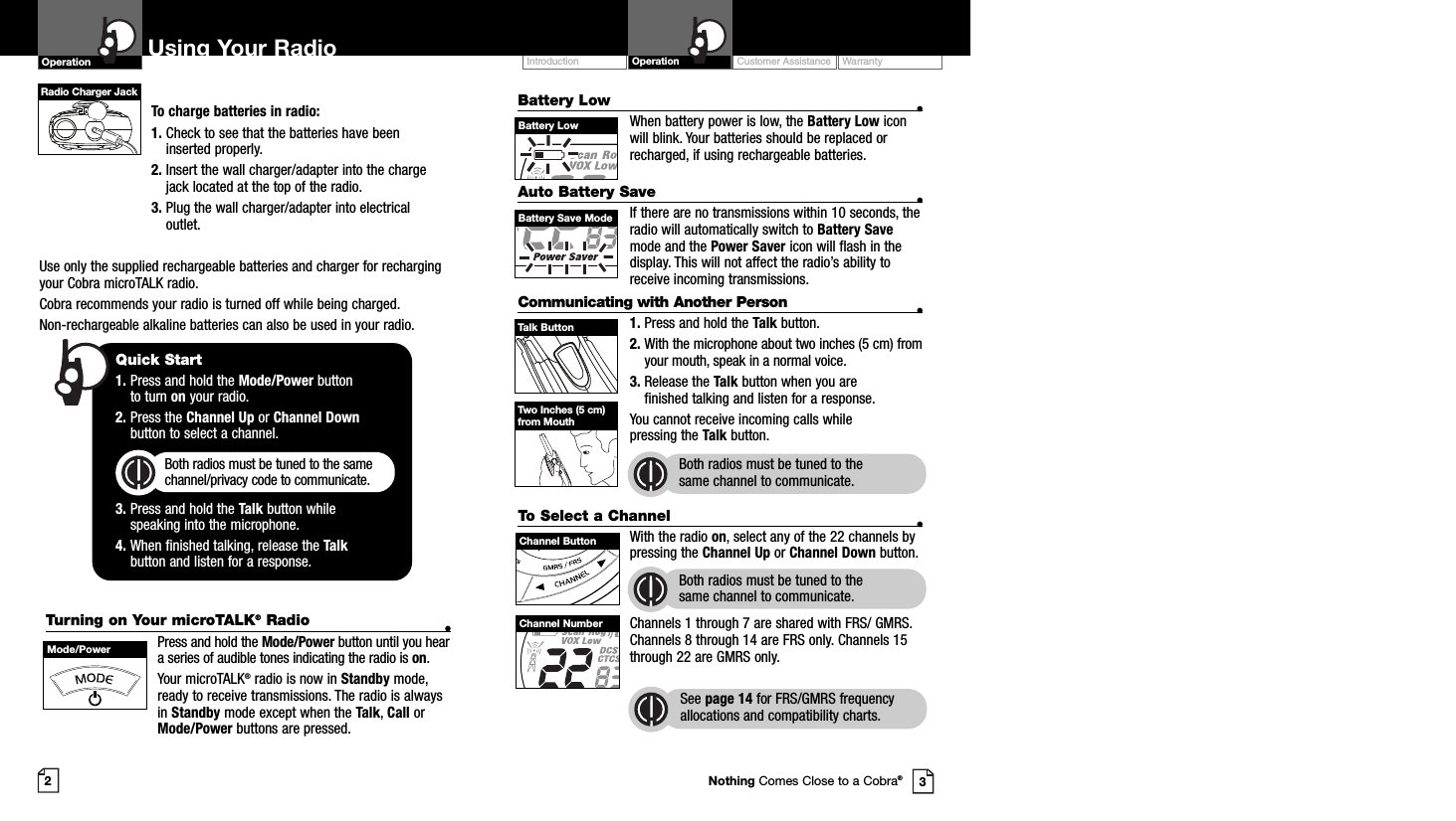 Customer Assistance WarrantyIntroduction OperationBattery Low •When battery power is low, the Battery Low iconwill blink. Your batteries should be replaced orrecharged, if using rechargeable batteries.Auto Battery Save •If there are no transmissions within 10 seconds, theradio will automatically switch to Battery Savemode and the Power Saver icon will flash in thedisplay. This will not affect the radio’s ability toreceive incoming transmissions.Communicating with Another Person •1. Press and hold the Talk button.2. With the microphone about two inches (5 cm) fromyour mouth, speak in a normal voice.3. Release the Talk button when you are finished talking and listen for a response.You cannot receive incoming calls while pressing the Talk button.Both radios must be tuned to the same channel to communicate.2To charge batteries in radio:1. Check to see that the batteries have beeninserted properly. 2. Insert the wall charger/adapter into the chargejack located at the top of the radio. 3. Plug the wall charger/adapter into electricaloutlet.Use only the supplied rechargeable batteries and charger for rechargingyour Cobra microTALK radio.Cobra recommends your radio is turned off while being charged.Non-rechargeable alkaline batteries can also be used in your radio.Using Your RadioOperation3Quick Start1. Press and hold the Mode/Power button to turn on your radio.2. Press the Channel Up or Channel Downbutton to select a channel.Both radios must be tuned to the samechannel/privacy code to communicate.3. Press and hold the Talk button while speaking into the microphone.4. When finished talking, release the Talkbutton and listen for a response.Battery LowTurning on Your microTALK®Radio •Press and hold the Mode/Power button until you heara series of audible tones indicating the radio is on.Your microTALK®radio is now in Standby mode,ready to receive transmissions. The radio is alwaysin Standby mode except when the Talk, Call orMode/Power buttons are pressed.Mode/PowerTalk ButtonBattery Save ModeTwo Inches (5 cm)from MouthTo Select a Channel •With the radio on, select any of the 22 channels bypressing the Channel Up or Channel Down button. Both radios must be tuned to the same channel to communicate.Channels 1 through 7 are shared with FRS/ GMRS.Channels 8 through 14 are FRS only. Channels 15through 22 are GMRS only.  See page 14 for FRS/GMRS frequencyallocations and compatibility charts.Channel ButtonChannel NumberNothing Comes Close to a Cobra®Radio Charger Jack
