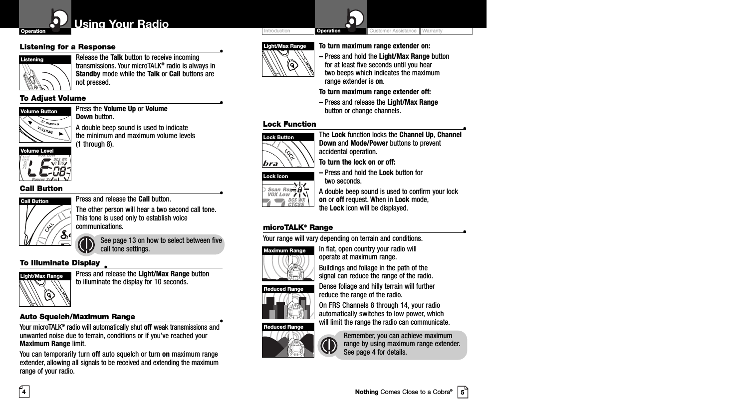 To turn maximum range extender on:–Press and hold the Light/Max Range button for at least five seconds until you hear two beeps which indicates the maximumrange extender is on.To turn maximum range extender off:–Press and release the Light/Max Rangebutton or change channels.Lock Function •The Lock function locks the Channel Up,ChannelDown and Mode/Power buttons to preventaccidental operation. To turn the lock on or off:–Press and hold the Lock button for two seconds.A double beep sound is used to confirm your lockon or off request. When in Lock mode, the Lock icon will be displayed.Customer Assistance WarrantyIntroduction OperationUsing Your RadioOperationListening for a Response •Release the Talk button to receive incomingtransmissions. Your microTALK®radio is always inStandby mode while the Talk or Call buttons arenot pressed.To Adjust Volume •Press the Volume Up or Volume Down button.A double beep sound is used to indicate the minimum and maximum volume levels (1 through 8).Call Button •Press and release the Call button. The other person will hear a two second call tone.This tone is used only to establish voicecommunications.See page 13 on how to select between fivecall tone settings.45Volume ButtonCall ButtonListeningVolume LevelLock IconLight/Max RangeLock ButtonTo Illuminate Display •Press and release the Light/Max Range button to illuminate the display for 10 seconds.Auto Squelch/Maximum Range •Your microTALK®radio will automatically shut off weak transmissions andunwanted noise due to terrain, conditions or if you’ve reached yourMaximum Range limit.You can temporarily turn off auto squelch or turn on maximum rangeextender, allowing all signals to be received and extending the maximumrange of your radio.Light/Max RangemicroTALK®Range •Your range will vary depending on terrain and conditions.In flat, open country your radio will operate at maximum range.Buildings and foliage in the path of the signal can reduce the range of the radio.Dense foliage and hilly terrain will further reduce the range of the radio.On FRS Channels 8 through 14, your radioautomatically switches to low power, whichwill limit the range the radio can communicate.Remember, you can achieve maximumrange by using maximum range extender.See page 4 for details.Maximum RangeReduced RangeReduced RangeNothing Comes Close to a Cobra®