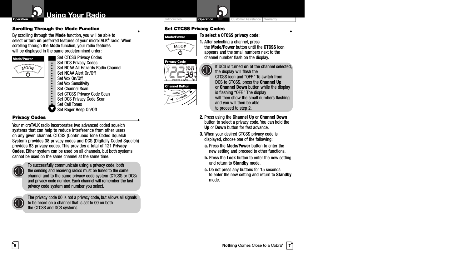 Scrolling Through the Mode Function •By scrolling through the Mode function, you will be able to select or turn on preferred features of your microTALK®radio. Whenscrolling through the Mode function, your radio features will be displayed in the same predetermined order:Set CTCSS Privacy CodesSet DCS Privacy CodesSet NOAA All Hazards Radio ChannelSet NOAA Alert On/OffSet Vox On/Off Set Vox SensitivitySet Channel ScanSet CTCSS Privacy Code ScanSet DCS Privacy Code ScanSet Call TonesSet Roger Beep On/OffPrivacy Codes •Your microTALK radio incorporates two advanced coded squelchsystems that can help to reduce interference from other users on any given channel. CTCSS (Continuous Tone Coded SquelchSystem) provides 38 privacy codes and DCS (Digitally Coded Squelch)provides 83 privacy codes. This provides a total of 121 PrivacyCodes. Either system can be used on all channels, but both systemscannot be used on the same channel at the same time.To successfully communicate using a privacy code, both the sending and receiving radios must be tuned to the samechannel and to the same privacy code system (CTCSS or DCS)and privacy code number. Each channel will remember the lastprivacy code system and number you select.The privacy code 00 is not a privacy code, but allows all signalsto be heard on a channel that is set to 00 on both the CTCSS and DCS systems.Set CTCSS Privacy Codes •To select a CTCSS privacy code:1. After selecting a channel, press the Mode/Power button until the CTCSS iconappears and the small numbers next to thechannel number flash on the display.If DCS is turned on at the channel selected,the display will flash the CTCSS icon and “OFF.” To switch from DCS to CTCSS, press the Channel Upor Channel Down button while the displayis flashing “OFF.” The display will then show the small numbers flashingand you will then be able to proceed to step 2.2. Press using the Channel Up or Channel Downbutton to select a privacy code. You can hold theUp or Down button for fast advance.3. When your desired CTCSS privacy code isdisplayed, choose one of the following:a. Press the Mode/Power button to enter thenew setting and proceed to other functions.b. Press the Lock button to enter the new settingand return to Standby mode.c. Do not press any buttons for 15 seconds to enter the new setting and return to Standbymode.Customer Assistance WarrantyIntroduction OperationUsing Your RadioOperation67Mode/PowerMode/PowerPrivacy CodeChannel ButtonNothing Comes Close to a Cobra®