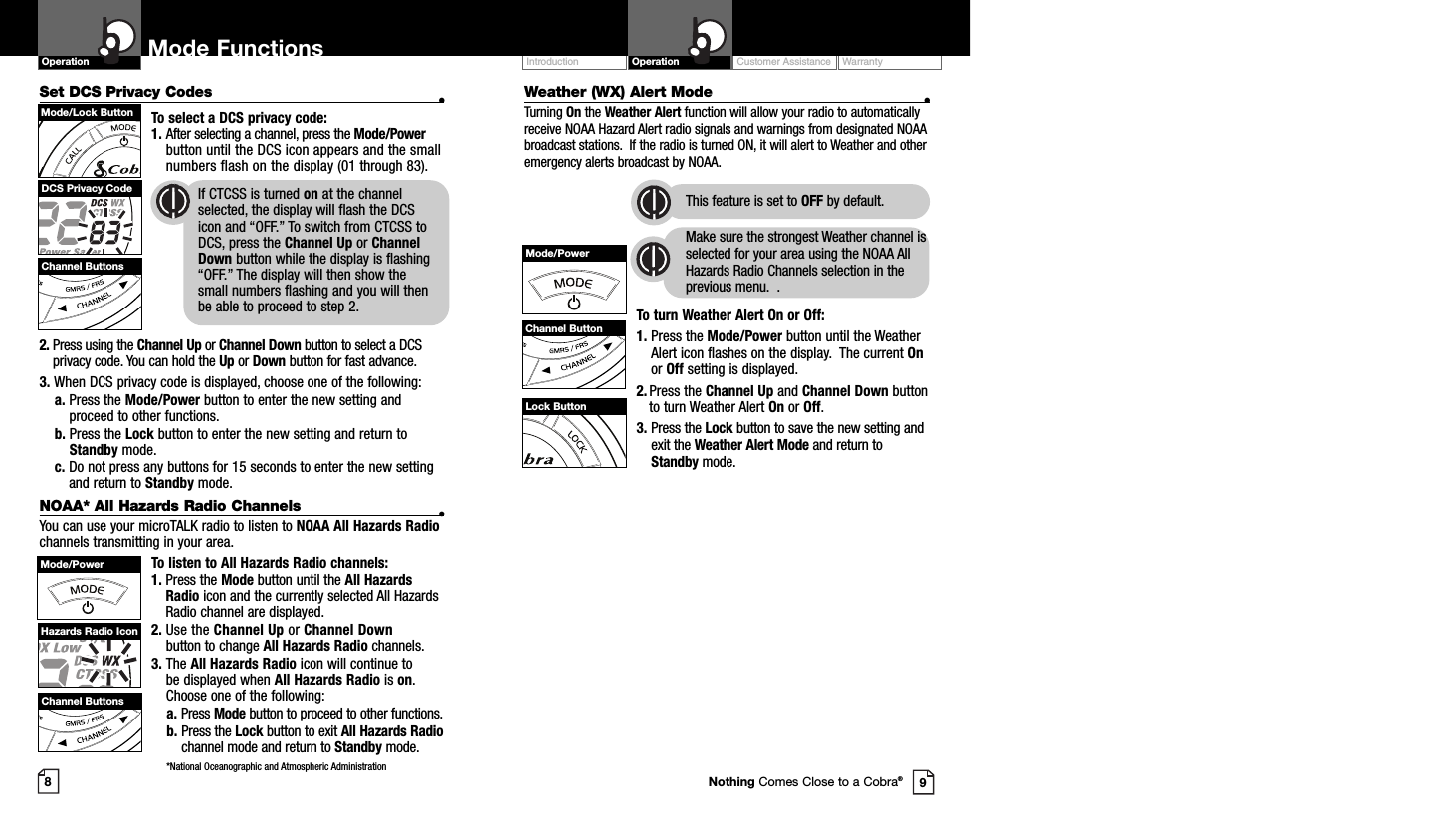 Set DCS Privacy Codes •To select a DCS privacy code:1. After selecting a channel, press the Mode/Powerbutton until the DCS icon appears and the smallnumbers flash on the display (01 through 83).2. Press using the Channel Up or Channel Down button to select a DCSprivacy code. You can hold the Up or Down button for fast advance.3. When DCS privacy code is displayed, choose one of the following:a. Press the Mode/Power button to enter the new setting andproceed to other functions.b. Press the Lock button to enter the new setting and return toStandby mode.c. Do not press any buttons for 15 seconds to enter the new settingand return to Standby mode.NOAA* All Hazards Radio Channels •You can use your microTALK radio to listen to NOAA All Hazards Radiochannels transmitting in your area.To listen to All Hazards Radio channels:1. Press the Mode button until the All HazardsRadio icon and the currently selected All HazardsRadio channel are displayed.2. Use the Channel Up or Channel Downbutton to change All Hazards Radio channels.3. The All Hazards Radio icon will continue to be displayed when All Hazards Radio is on.Choose one of the following:a. Press Mode button to proceed to other functions.b. Press the Lock button to exit All Hazards Radiochannel mode and return to Standby mode.*National Oceanographic and Atmospheric AdministrationWeather (WX) Alert Mode •Turning On the Weather Alert function will allow your radio to automaticallyreceive NOAA Hazard Alert radio signals and warnings from designated NOAAbroadcast stations.  If the radio is turned ON, it will alert to Weather and otheremergency alerts broadcast by NOAA. This feature is set to OFF by default.Make sure the strongest Weather channel isselected for your area using the NOAA AllHazards Radio Channels selection in theprevious menu.  .To turn Weather Alert On or Off:1. Press the Mode/Power button until the WeatherAlert icon flashes on the display.  The current Onor Off setting is displayed.2. Press the Channel Up and Channel Down buttonto turn Weather Alert On or Off.3. Press the Lock button to save the new setting andexit the Weather Alert Mode and return toStandby mode.Customer Assistance WarrantyIntroduction OperationOperation Mode Functions89Channel ButtonsMode/Lock ButtonDCS Privacy Code If CTCSS is turned on at the channel     selected, the display will flash the DCS icon and “OFF.” To switch from CTCSS to DCS, press the Channel Up or Channel Down button while the display is flashing “OFF.” The display will then show the   small numbers flashing and you will then be able to proceed to step 2.Mode/PowerChannel ButtonNothing Comes Close to a Cobra®Mode/PowerHazards Radio IconChannel ButtonsLock Button
