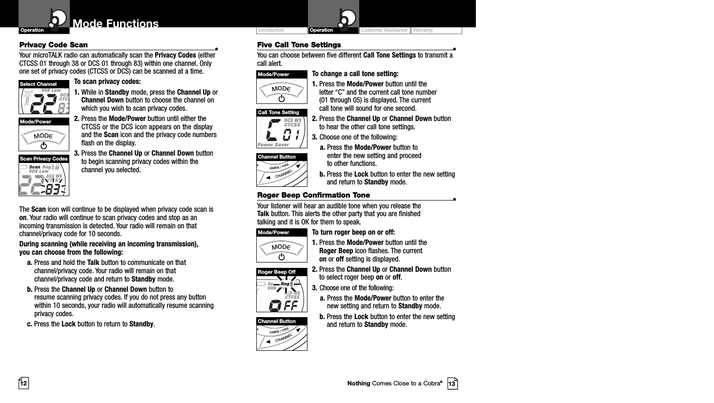 Customer Assistance WarrantyIntroduction OperationMode FunctionsOperationThe Scan icon will continue to be displayed when privacy code scan ison. Your radio will continue to scan privacy codes and stop as anincoming transmission is detected. Your radio will remain on thatchannel/privacy code for 10 seconds. During scanning (while receiving an incoming transmission), you can choose from the following:a. Press and hold the Talk button to communicate on thatchannel/privacy code. Your radio will remain on thatchannel/privacy code and return to Standby mode.b. Press the Channel Up or Channel Down button to resume scanning privacy codes. If you do not press any buttonwithin 10 seconds, your radio will automatically resume scanning privacy codes. c. Press the Lock button to return to Standby.12 13Five Call Tone Settings •You can choose between five different Call Tone Settings to transmit acall alert. To change a call tone setting:1. Press the Mode/Power button until the letter “C” and the current call tone number (01 through 05) is displayed. The current call tone will sound for one second.2. Press the Channel Up or Channel Down buttonto hear the other call tone settings.3. Choose one of the following:a. Press the Mode/Power button to enter the new setting and proceed to other functions.b. Press the Lock button to enter the new settingand return to Standby mode.Roger Beep Confirmation Tone •Your listener will hear an audible tone when you release the Talk button. This alerts the other party that you are finished talking and it is OK for them to speak.To turn roger beep on or off:1. Press the Mode/Power button until the Roger Beep icon flashes. The current on or off setting is displayed.2. Press the Channel Up or Channel Down buttonto select roger beep on or off.3. Choose one of the following:a. Press the Mode/Power button to enter thenew setting and return to Standby mode.b. Press the Lock button to enter the new settingand return to Standby mode.Channel ButtonChannel ButtonMode/PowerMode/PowerCall Tone SettingRoger Beep OffNothing Comes Close to a Cobra®Privacy Code Scan •Your microTALK radio can automatically scan the Privacy Codes (eitherCTCSS 01 through 38 or DCS 01 through 83) within one channel. Onlyone set of privacy codes (CTCSS or DCS) can be scanned at a time.To scan privacy codes:1. While in Standby mode, press the Channel Up orChannel Down button to choose the channel onwhich you wish to scan privacy codes.2. Press the Mode/Power button until either theCTCSS or the DCS icon appears on the displayand the Scan icon and the privacy code numbersflash on the display.3. Press the Channel Up or Channel Down buttonto begin scanning privacy codes within thechannel you selected.Mode/PowerSelect ChannelScan Privacy Codes
