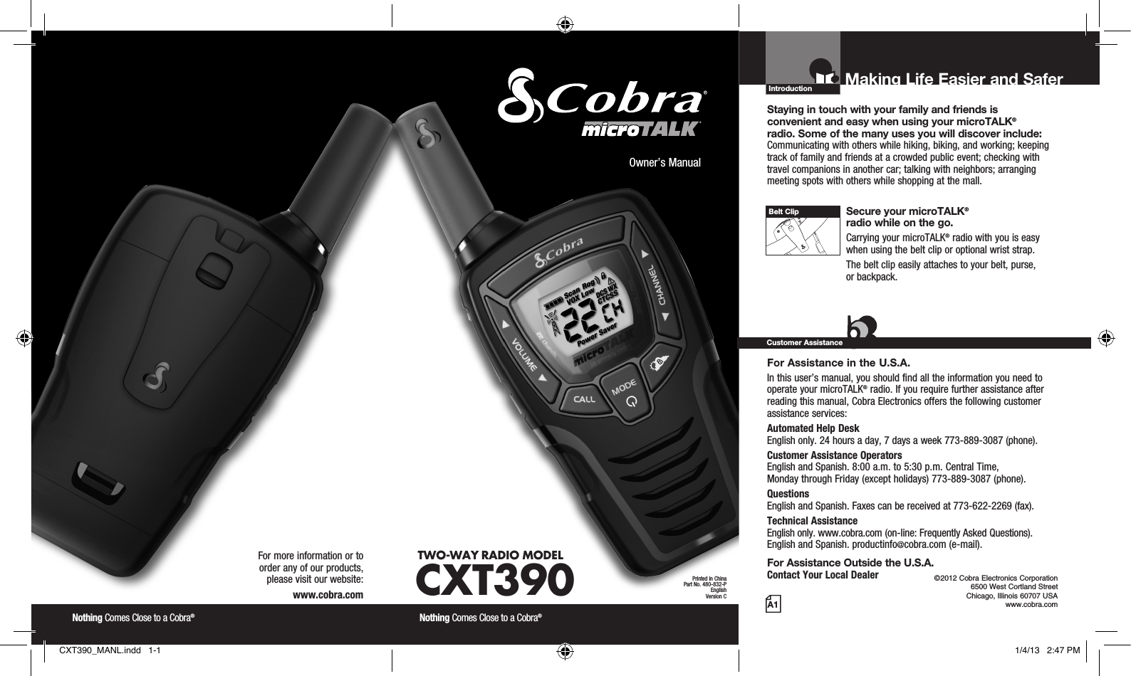 Introduction©2012 Cobra Electronics Corporation 6500 West Cortland Street Chicago, Illinois 60707 USAwww.cobra.comMaking Life Easier and Safer Staying in touch with your family and friends is  convenient and easy when using your microTALK®  radio. Some of the many uses you will discover include:Communicating with others while hiking, biking, and working; keeping track of family and friends at a crowded public event; checking with travel companions in another car; talking with neighbors; arranging meeting spots with others while shopping at the mall. Secure your microTALK®  radio while on the go.Carrying your microTALK® radio with you is easy when using the belt clip or optional wrist strap. The belt clip easily attaches to your belt, purse,  or backpack.For Assistance in the U.S.A. In this user’s manual, you should find all the information you need to operate your microTALK® radio. If you require further assistance after reading this manual, Cobra Electronics offers the following customer assistance services:Automated Help Desk  English only. 24 hours a day, 7 days a week 773-889-3087 (phone). Customer Assistance Operators  English and Spanish. 8:00 a.m. to 5:30 p.m. Central Time,  Monday through Friday (except holidays) 773-889-3087 (phone). Questions  English and Spanish. Faxes can be received at 773-622-2269 (fax). Technical Assistance  English only. www.cobra.com (on-line: Frequently Asked Questions).  English and Spanish. productinfo@cobra.com (e-mail).For Assistance Outside the U.S.A. Contact Your Local DealerCustomer AssistanceA1Owner’s ManualNothing Comes Close to a Cobra® Nothing Comes Close to a Cobra® For more information or to  order any of our products,  please visit our website:www.cobra.comBelt ClipPrinted in ChinaPart No. 480-832-PEnglishVersion CTWO-WAY RADIO  MODEL CXT390CXT390_MANL.indd   1-1 1/4/13   2:47 PM