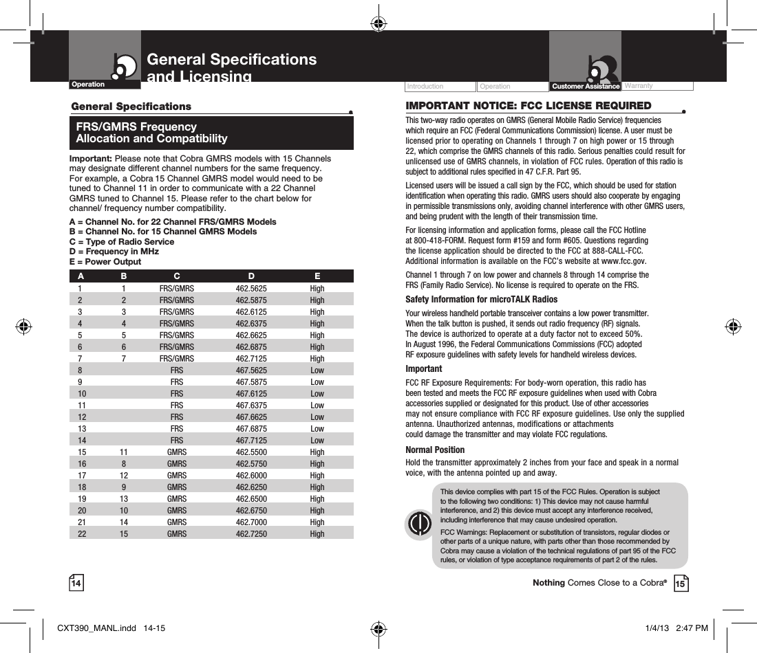 Operation WarrantyIntroduction14 15IMPORTANT NOTICE: FCC LICENSE REQUIRED  •This two-way radio operates on GMRS (General Mobile Radio Service) frequencies which require an FCC (Federal Communications Commission) license. A user must be licensed prior to operating on Channels 1 through 7 on high power or 15 through 22, which comprise the GMRS channels of this radio. Serious penalties could result for unlicensed use of GMRS channels, in violation of FCC rules. Operation of this radio is subject to additional rules specified in 47 C.F.R. Part 95. Licensed users will be issued a call sign by the FCC, which should be used for station identification when operating this radio. GMRS users should also cooperate by engaging in permissible transmissions only, avoiding channel interference with other GMRS users, and being prudent with the length of their transmission time. For licensing information and application forms, please call the FCC Hotline  at 800-418-FORM. Request form #159 and form #605. Questions regarding  the license application should be directed to the FCC at 888-CALL-FCC.  Additional information is available on the FCC’s website at www.fcc.gov.Channel 1 through 7 on low power and channels 8 through 14 comprise the  FRS (Family Radio Service). No license is required to operate on the FRS.Safety Information for microTALK RadiosYour wireless handheld portable transceiver contains a low power transmitter.  When the talk button is pushed, it sends out radio frequency (RF) signals.  The device is authorized to operate at a duty factor not to exceed 50%.  In August 1996, the Federal Communications Commissions (FCC) adopted  RF exposure guidelines with safety levels for handheld wireless devices. ImportantFCC RF Exposure Requirements: For body-worn operation, this radio has  been tested and meets the FCC RF exposure guidelines when used with Cobra accessories supplied or designated for this product. Use of other accessories  may not ensure compliance with FCC RF exposure guidelines. Use only the supplied antenna. Unauthorized antennas, modifications or attachments  could damage the transmitter and may violate FCC regulations. Normal PositionHold the transmitter approximately 2 inches from your face and speak in a normal voice, with the antenna pointed up and away.This device complies with part 15 of the FCC Rules. Operation is subject  to the following two conditions: 1) This device may not cause harmful interference, and 2) this device must accept any interference received, including interference that may cause undesired operation.FCC Warnings: Replacement or substitution of transistors, regular diodes or other parts of a unique nature, with parts other than those recommended by Cobra may cause a violation of the technical regulations of part 95 of the FCC rules, or violation of type acceptance requirements of part 2 of the rules.General Specifications   •   FRS/GMRS  Frequency   Allocation and CompatibilityImportant: Please note that Cobra GMRS models with 15 Channels  may designate different channel numbers for the same frequency.  For example, a Cobra 15 Channel GMRS model would need to be  tuned to Channel 11 in order to communicate with a 22 Channel  GMRS tuned to Channel 15. Please refer to the chart below for  channel/ frequency number compatibility. A =  Channel No. for 22 Channel FRS/GMRS ModelsB =  Channel No. for 15 Channel GMRS ModelsC = Type of Radio ServiceD = Frequency in MHzE = Power Output A B  C  D  E 1   1   FRS/GMRS   462.5625  High   2   2  FRS/GMRS  462.5875  High  3   3  FRS/GMRS   462.6125  High    4   4   FRS/GMRS   462.6375  High    5   5   FRS/GMRS   462.6625  High    6   6   FRS/GMRS   462.6875  High     7   7   FRS/GMRS   462.7125  High   8     FRS   467.5625  Low   9     FRS   467.5875  Low  10     FRS  467.6125  Low   11     FRS   467.6375  Low  12     FRS   467.6625  Low  13     FRS   467.6875  Low   14     FRS   467.7125  Low  15   11   GMRS   462.5500  High    16   8   GMRS   462.5750  High    17   12   GMRS   462.6000  High   18   9   GMRS   462.6250  High    19   13   GMRS   462.6500  High    20   10   GMRS   462.6750  High   21   14   GMRS   462.7000  High    22   15   GMRS   462.7250  High   General Specifications  and Licensing  Customer AssistanceOperationNothing Comes Close to a Cobra®CXT390_MANL.indd   14-15 1/4/13   2:47 PM