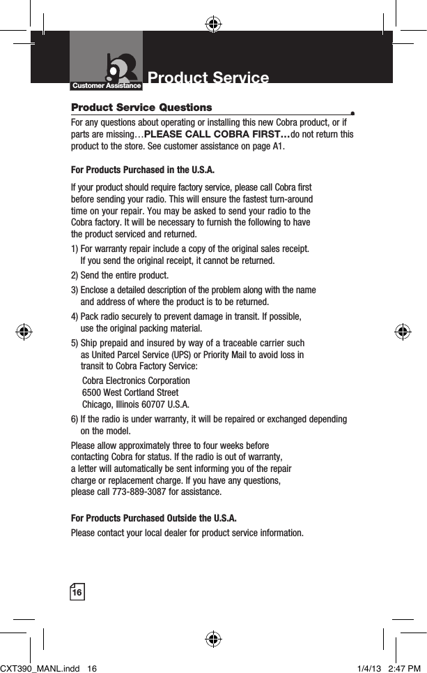 16Product Service Questions  •For any questions about operating or installing this new Cobra product, or if parts are missing…PLEASE CALL COBRA FIRST…do not return this product to the store. See customer assistance on page A1. For Products Purchased in the U.S.A.If your product should require factory service, please call Cobra first  before sending your radio. This will ensure the fastest turn-around  time on your repair. You may be asked to send your radio to the  Cobra factory. It will be necessary to furnish the following to have  the product serviced and returned.1)  For warranty repair include a copy of the original sales receipt.  If you send the original receipt, it cannot be returned. 2) Send the entire product. 3)  Enclose a detailed description of the problem along with the name  and address of where the product is to be returned. 4)  Pack radio securely to prevent damage in transit. If possible,  use the original packing material. 5)  Ship prepaid and insured by way of a traceable carrier such  as United Parcel Service (UPS) or Priority Mail to avoid loss in  transit to Cobra Factory Service:   Cobra Electronics Corporation    6500 West Cortland Street   Chicago, Illinois 60707 U.S.A. 6)  If the radio is under warranty, it will be repaired or exchanged depending on the model. Please allow approximately three to four weeks before  contacting Cobra for status. If the radio is out of warranty,  a letter will automatically be sent informing you of the repair  charge or replacement charge. If you have any questions,  please call 773-889-3087 for assistance. For Products Purchased Outside the U.S.A.Please contact your local dealer for product service information.Product Service Customer AssistanceCXT390_MANL.indd   16 1/4/13   2:47 PM