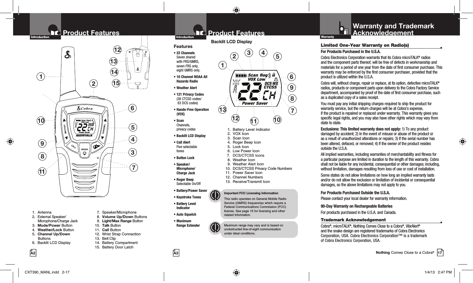 VOLUMECALLMODECHANNEL2VOLUMECALLMODECHANNELProduct Features137118451213141510691.   Antenna2.   External Speaker/       Microphone/Charge Jack3.   Mode/Power Button4.     Weather/Lock Button 5.    Channel Up/Down          Buttons 6.   Backlit LCD Display       7. Speaker/Microphone 8. Volume Up/Down Buttons 9. Light/Max Range Button 10.  Talk Button 11.  Call Button 12.  Wrist Strap Connection 13.  Belt Clip 14.  Battery Compartment 15.  Battery Door LatchProduct FeaturesA3IntroductionProduct FeaturesA2Limited One-Year Warranty on Radio(s)  •For Products Purchased in the U.S.A.Cobra Electronics Corporation warrants that its Cobra microTALK® radios and the component parts thereof, will be free of defects in workmanship and materials for a period of one year from the date of first consumer purchase. This warranty may be enforced by the first consumer purchaser, provided that the product is utilized within the U.S.A. Cobra will, without charge, repair or replace, at its option, defective microTALK® radios, products or component parts upon delivery to the Cobra Factory Service department, accompanied by proof of the date of first consumer purchase, such as a duplicated copy of a sales receipt. You must pay any initial shipping charges required to ship the product for warranty service, but the return charges will be at Cobra’s expense,  if the product is repaired or replaced under warranty. This warranty gives you specific legal rights, and you may also have other rights which may vary from state to state.Exclusions: This limited warranty does not apply: 1) To any product damaged by accident; 2) In the event of misuse or abuse of the product or  as a result of unauthorized alterations or repairs; 3) If the serial number has been altered, defaced, or removed; 4) If the owner of the product resides outside the U.S.A.All implied warranties, including warranties of merchantability and fitness for a particular purpose are limited in duration to the length of this warranty. Cobra shall not be liable for any incidental, consequential or other damages; including, without limitation, damages resulting from loss of use or cost of installation. Some states do not allow limitations on how long an implied warranty lasts and/or do not allow the exclusion or limitation of incidental or consequential damages, so the above limitations may not apply to you.For Products Purchased Outside the U.S.A.Please contact your local dealer for warranty information.90-Day Warranty on Rechargeable BatteriesFor products purchased in the U.S.A. and Canada.Trademark Acknowledgement  •Cobra®, microTALK®, Nothing Comes Close to a Cobra®, VibrAlert®  and the snake design are registered trademarks of Cobra Electronics Corporation, USA. Cobra Electronics Corporation™ is a trademark  of Cobra Electronics Corporation, USA.Warranty and TrademarkAcknowledgementWarrantyFeatures•  22  Channels  Seven shared  with FRS/GMRS,  seven FRS only,  eight GMRS only.•  10 Channel NOAA All Hazards Radio • Weather Alert•  121 Privacy Codes (38 CTCSS codes/  83 DCS codes)•  Hands-Free Operation (VOX)•  Scan Channels,  privacy codes•  Backlit LCD Display•  Call Alert  Five selectable  tones•  Button  Lock•  Speaker/ Microphone/  Charge Jack•  Roger Beep  Selectable On/Off•  Battery/Power Saver •  Keystroke Tones•  Battery Level Indicator•  Auto Squelch•  Maximum  Range ExtenderImportant FCC Licensing InformationThis radio operates on General Mobile Radio Service (GMRS) frequencies which require a Federal Communications Commission (FCC) license. See page 15 for licensing and other  related information.Maximum range may vary and is based on unobstructed line-of-sight communication  under ideal conditions. Introduction17Nothing Comes Close to a Cobra®Backlit LCD Display  1.  Battery Level Indicator  2.  VOX Icon  3.  Scan Icon  4.  Roger Beep Icon  5.  Lock Icon  6.  Low Power Icon 7.  DCS/CTCSS Icons  8.  Weather Icon  9.  Weather Alert Icon 10.  DCS/CTCSS Privacy Code Numbers 11.  Power Saver Icon 12.  Channel Numbers 13.  Receive/Transmit Icon12345611121310879CXT390_MANL.indd   2-17 1/4/13   2:47 PM