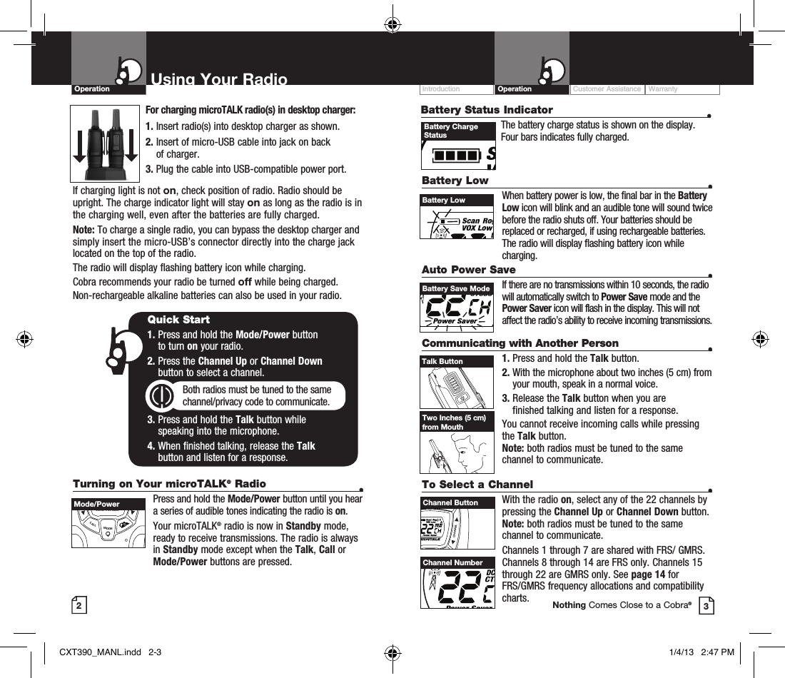 Turning on Your microTALK® Radio  •  Press and hold the Mode/Power button until you hear a series of audible tones indicating the radio is on.Your microTALK® radio is now in Standby mode, ready to receive transmissions. The radio is always in Standby mode except when the Talk, Call or Mode/Power buttons are pressed.Customer Assistance WarrantyIntroduction OperationBattery Low    •When battery power is low, the final bar in the Battery Low icon will blink and an audible tone will sound twice before the radio shuts off. Your batteries should be replaced or recharged, if using rechargeable batteries.  The radio will display flashing battery icon while charging.Auto Power Save    •If there are no transmissions within 10 seconds, the radio will automatically switch to Power Save mode and the Power Saver icon will flash in the display. This will not affect the radio’s ability to receive incoming transmissions.Communicating with Another Person  •1. Press and hold the Talk button.2.  With the microphone about two inches (5 cm) from your mouth, speak in a normal voice.3.  Release the Talk button when you are  finished talking and listen for a response.You cannot receive incoming calls while pressing the Talk button. Note: both radios must be tuned to the same channel to communicate.2Using Your RadioOperation3Quick Start1.  Press and hold the Mode/Power button  to turn on your radio.2.  Press the Channel Up or Channel Down  button to select a channel.Both radios must be tuned to the same channel/privacy code to communicate.3.  Press and hold the Talk button while  speaking into the microphone.4.  When finished talking, release the Talk  button and listen for a response.Battery LowVOLUMECALLMODECHANNELBattery Save ModeVOLUMECALLMODECHANNELTalk ButtonTwo Inches (5 cm) from MouthTo Select a Channel    • With the radio on, select any of the 22 channels by pressing the Channel Up or Channel Down button. Note: both radios must be tuned to the same channel to communicate.Channels 1 through 7 are shared with FRS/ GMRS. Channels 8 through 14 are FRS only. Channels 15 through 22 are GMRS only. See page 14 for  FRS/GMRS frequency allocations and compatibility charts.VOLUMECALLMODECHANNELChannel ButtonChannel NumberNothing Comes Close to a Cobra®Mode/PowerFor charging microTALK radio(s) in desktop charger:1. Insert radio(s) into desktop charger as shown. 2.  Insert of micro-USB cable into jack on back  of charger.3.  Plug the cable into USB-compatible power port.If charging light is not on, check position of radio. Radio should be upright. The charge indicator light will stay on as long as the radio is in the charging well, even after the batteries are fully charged.Note: To charge a single radio, you can bypass the desktop charger and simply insert the micro-USB’s connector directly into the charge jack located on the top of the radio.The radio will display flashing battery icon while charging.Cobra recommends your radio be turned off while being charged.Non-rechargeable alkaline batteries can also be used in your radio.Battery Status Indicator  •  The battery charge status is shown on the display. Four bars indicates fully charged.Battery Charge StatusCXT390_MANL.indd   2-3 1/4/13   2:47 PM