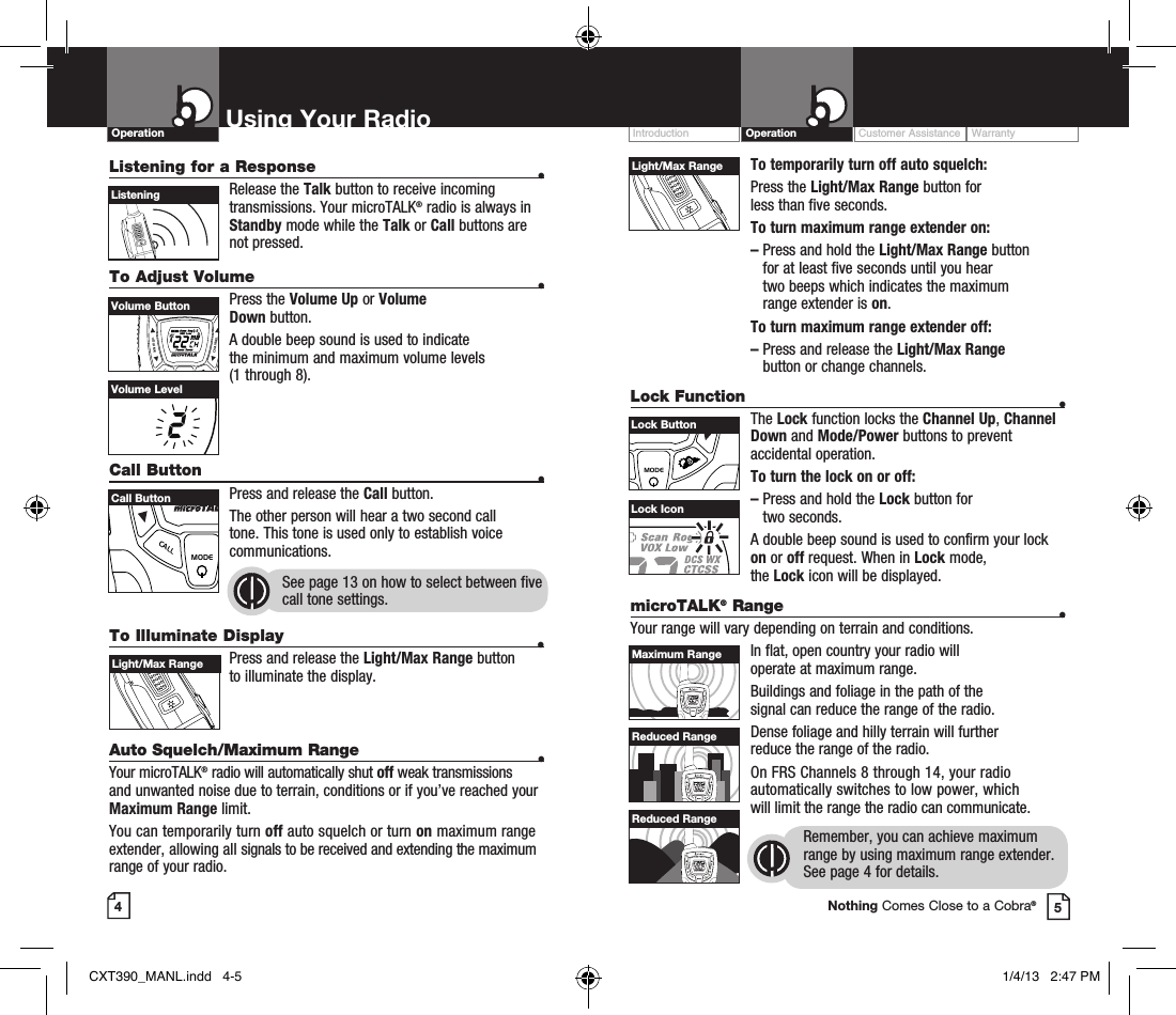 To temporarily turn off auto squelch: Press  the  Light/Max Range button for  less than five seconds. To turn maximum range extender on:–  Press and hold the Light/Max Range button  for at least five seconds until you hear  two beeps which indicates the maximum range extender is on.To turn maximum range extender off:–  Press and release the Light/Max Range  button or change channels.Lock Function  •The Lock function locks the Channel Up, Channel Down and Mode/Power buttons to prevent accidental operation. To turn the lock on or off:–   Press and hold the Lock button for  two seconds.A double beep sound is used to confirm your lock on or off request. When in Lock mode,  the Lock icon will be displayed.Customer Assistance WarrantyIntroduction OperationUsing Your RadioOperationListening for a Response  • Release  the  Talk button to receive incoming transmissions. Your microTALK® radio is always in Standby mode while the Talk or Call buttons are not pressed.To Adjust Volume    • Press  the  Volume Up or Volume  Down button.A double beep sound is used to indicate  the minimum and maximum volume levels  (1 through 8).Call Button    •Press and release the Call button. The other person will hear a two second call tone. This tone is used only to establish voice communications.See page 13 on how to select between five call tone settings. 45VOLUMECALLMODECHANNELVolume ButtonVOLUMECALLMODECHANNELCall ButtonListeningVolume LevelLock IconVOLUMECALLMODECHANNELLight/Max RangeVOLUMECALLMODECHANNELLock ButtonTo Illuminate Display  • Press and release the Light/Max Range button  to illuminate the display.Auto Squelch/Maximum Range  •Your microTALK® radio will automatically shut off weak transmissions and unwanted noise due to terrain, conditions or if you’ve reached your Maximum Range limit.You can temporarily turn off auto squelch or turn on maximum range extender, allowing all signals to be received and extending the maximum range of your radio.VOLUMECALLMODECHANNELLight/Max RangemicroTALK® Range  •Your range will vary depending on terrain and conditions.In flat, open country your radio will  operate at maximum range.Buildings and foliage in the path of the  signal can reduce the range of the radio.Dense foliage and hilly terrain will further  reduce the range of the radio.On FRS Channels 8 through 14, your radio automatically switches to low power, which  will limit the range the radio can communicate.Remember, you can achieve maximum range by using maximum range extender. See page 4 for details.VOLUMECALLMODECHANNELVOLUMECALLMODECHANNELVOLUMECALLMODECHANNELMaximum RangeReduced RangeReduced RangeNothing Comes Close to a Cobra®CXT390_MANL.indd   4-5 1/4/13   2:47 PM