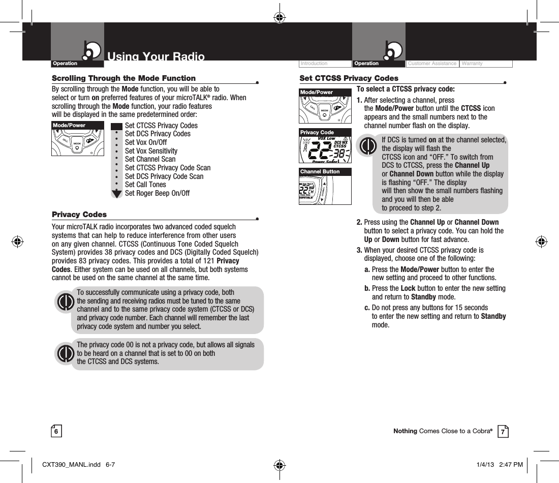 Set CTCSS Privacy Codes  •To select a CTCSS privacy code:1.  After selecting a channel, press  the Mode/Power button until the CTCSS icon appears and the small numbers next to the channel number flash on the display.If DCS is turned on at the channel selected, the display will flash the  CTCSS icon and “OFF.” To switch from  DCS to CTCSS, press the Channel Up  or Channel Down button while the display is flashing “OFF.” The display  will then show the small numbers flashing and you will then be able  to proceed to step 2.2.  Press using the Channel Up or Channel Down button to select a privacy code. You can hold the Up or Down button for fast advance.3.  When your desired CTCSS privacy code is displayed, choose one of the following:    a.  Press the Mode/Power button to enter the new setting and proceed to other functions.    b.  Press the Lock button to enter the new setting and return to Standby mode.    c.  Do not press any buttons for 15 seconds  to enter the new setting and return to Standby mode.Customer Assistance WarrantyIntroduction OperationUsing Your RadioOperation67Privacy CodeNothing Comes Close to a Cobra®VOLUMECALLMODECHANNELMode/PowerVOLUMECALLMODECHANNELChannel ButtonScrolling Through the Mode Function  •By scrolling through the Mode function, you will be able to  select or turn on preferred features of your microTALK® radio. When scrolling through the Mode function, your radio features  will be displayed in the same predetermined order:          Set CTCSS Privacy Codes Set DCS Privacy Codes Set Vox On/Off  Set Vox Sensitivity Set Channel Scan Set CTCSS Privacy Code Scan Set DCS Privacy Code Scan Set Call Tones Set Roger Beep On/Off Privacy Codes  •Your microTALK radio incorporates two advanced coded squelch systems that can help to reduce interference from other users  on any given channel. CTCSS (Continuous Tone Coded Squelch System) provides 38 privacy codes and DCS (Digitally Coded Squelch) provides 83 privacy codes. This provides a total of 121 Privacy Codes. Either system can be used on all channels, but both systems cannot be used on the same channel at the same time.To successfully communicate using a privacy code, both  the sending and receiving radios must be tuned to the same channel and to the same privacy code system (CTCSS or DCS) and privacy code number. Each channel will remember the last privacy code system and number you select.The privacy code 00 is not a privacy code, but allows all signals to be heard on a channel that is set to 00 on both  the CTCSS and DCS systems.VOLUMECALLMODECHANNELMode/PowerCXT390_MANL.indd   6-7 1/4/13   2:47 PM