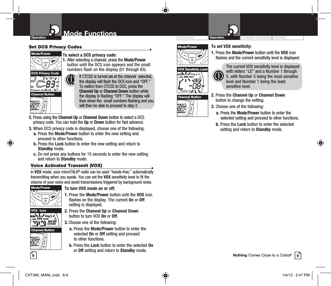 Customer Assistance WarrantyIntroduction OperationOperation Mode Functions89Nothing Comes Close to a Cobra®Set DCS Privacy Codes  •To select a DCS privacy code:1.  After selecting a channel, press the Mode/Power button until the DCS icon appears and the small numbers flash on the display (01 through 83).      2.  Press using the Channel Up or Channel Down button to select a DCS privacy code. You can hold the Up or Down button for fast advance.3.  When DCS privacy code is displayed, choose one of the following:    a.  Press the Mode/Power button to enter the new setting and proceed to other functions.    b.  Press the Lock button to enter the new setting and return to Standby mode.    c.  Do not press any buttons for 15 seconds to enter the new setting and return to Standby mode.DCS Privacy Code If CTCSS is turned on at the channel  selected,  the display will flash the DCS icon and “OFF.”  To switch from CTCSS to DCS, press the  Channel Up or Channel Down button while  the display is flashing “OFF.” The display will  then show the  small numbers flashing and you  will then be able to proceed to step 2.VOLUMECALLMODECHANNELMode/PowerVOLUMECALLMODECHANNELChannel ButtonTo set VOX sensitivity:1.   Press  the  Mode/Power button until the VOX icon flashes and the current sensitivity level is displayed. The current VOX sensitivity level is displayed with letters “LE” and a Number 1 through 5, with Number 5 being the most sensitive level and Number 1 being the least sensitive level.2.  Press the Channel Up or Channel Down  button to change the setting.3.  Choose one of the following:    a.  Press the Mode/Power button to enter the selected setting and proceed to other functions.    b.  Press the Lock button to enter the selected setting and return to Standby mode.VOX Sensitivity LevelVOLUMECALLMODECHANNELMode/PowerVOLUMECALLMODECHANNELChannel ButtonVoice Activated Transmit (VOX)  •In VOX mode, your microTALK® radio can be used “hands-free,” automatically transmitting when you speak. You can set the VOX sensitivity level to fit the volume of your voice and avoid transmissions triggered by background noise. To turn VOX mode on or off:1.  Press the Mode/Power button until the VOX icon flashes on the display. The current On or Off setting is displayed.2.  Press the Channel Up or Channel Down  button to turn VOX On or Off.3.  Choose one of the following:    a.  Press the Mode/Power button to enter the  selected On or Off setting and proceed  to other functions.      b.  Press the Lock button to enter the selected On or Off setting and return to Standby mode. VOX  IconVOLUMECALLMODECHANNELMode/PowerVOLUMECALLMODECHANNELChannel ButtonCXT390_MANL.indd   8-9 1/4/13   2:47 PM