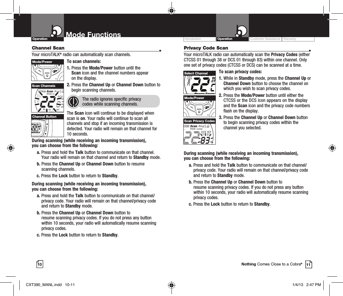 Customer Assistance WarrantyIntroduction OperationMode Functions10 11Operation Mode FunctionsNothing Comes Close to a Cobra®Channel Scan    •Your microTALK® radio can automatically scan channels.To scan channels:1.  Press the Mode/Power button until the  Scan icon and the channel numbers appear  on the display.2.  Press the Channel Up or Channel Down button to begin scanning channels.  The radio ignores specific privacy  codes while scanning channels.The Scan icon will continue to be displayed when scan is on. Your radio will continue to scan all channels and stop if an incoming transmission is detected. Your radio will remain on that channel for 10 seconds. During scanning (while receiving an incoming transmission),  you can choose from the following:    a.  Press and hold the Talk button to communicate on that channel. Your radio will remain on that channel and return to Standby mode.    b.  Press the Channel Up or Channel Down button to resume  scanning channels.c.  Press the Lock button to return to Standby.During scanning (while receiving an incoming transmission),  you can choose from the following:    a.  Press and hold the Talk button to communicate on that channel/privacy code. Your radio will remain on that channel/privacy code and return to Standby mode.    b.  Press the Channel Up or Channel Down button to  resume scanning privacy codes.     If you do not press any button  within 10 seconds, your radio will automatically resume scanning    privacy codes.     c.  Press the Lock button to return to Standby.Scan ChannelsVOLUMECALLMODECHANNELChannel ButtonVOLUMECALLMODECHANNELMode/PowerDuring scanning (while receiving an incoming transmission),  you can choose from the following:    a.  Press and hold the Talk button to communicate on that channel/privacy code. Your radio will remain on that channel/privacy code and return to Standby mode.    b.  Press the Channel Up or Channel Down button to  resume scanning privacy codes.     If you do not press any button  within 10 seconds, your radio will automatically resume scanning    privacy codes.     c.  Press the Lock button to return to Standby.Privacy Code Scan  •Your microTALK radio can automatically scan the Privacy Codes (either CTCSS 01 through 38 or DCS 01 through 83) within one channel. Only one set of privacy codes (CTCSS or DCS) can be scanned at a time.To scan privacy codes:1.  While in Standby mode, press the Channel Up or Channel Down button to choose the channel on which you wish to scan privacy codes.2.  Press the Mode/Power button until either the CTCSS or the DCS icon appears on the display and the Scan icon and the privacy code numbers flash on the display.3.  Press the Channel Up or Channel Down button to begin scanning privacy codes within the channel you selected.Select ChannelScan Privacy CodesVOLUMECALLMODECHANNELMode/PowerCXT390_MANL.indd   10-11 1/4/13   2:47 PM