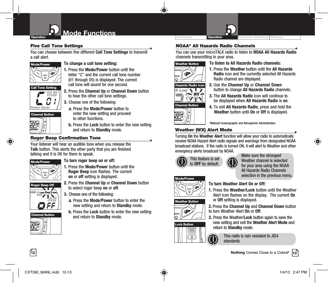 Customer Assistance WarrantyIntroduction OperationMode FunctionsOperation12 13Nothing Comes Close to a Cobra®Channel ButtonCall Tone SettingRoger Beep OffFive Call Tone Settings  •You can choose between five different Call Tone Settings to transmit a call alert. To change a call tone setting:1.  Press the Mode/Power button until the  letter “C” and the current call tone number  (01 through 05) is displayed. The current  call tone will sound for one second.2.  Press the Channel Up or Channel Down button to hear the other call tone settings.3.  Choose one of the following:    a.  Press the Mode/Power button to  enter the new setting and proceed  to other functions.    b.  Press the Lock button to enter the new setting and return to Standby mode.Roger Beep Confirmation Tone  •Your listener will hear an audible tone when you release the  Talk button. This alerts the other party that you are finished  talking and it is OK for them to speak.To turn roger beep on or off:1.    Press  the  Mode/Power button until the  Roger Beep icon flashes. The current  on or off setting is displayed.2.  Press the Channel Up or Channel Down button to select roger beep on or off.3.  Choose one of the following:    a.  Press the Mode/Power button to enter the new setting and return to Standby mode.    b.  Press the Lock button to enter the new setting and return to Standby mode.VOLUMECALLMODECHANNELMode/PowerVOLUMECALLMODECHANNELChannel ButtonVOLUMECALLMODECHANNELMode/PowerVOLUMECALLMODECHANNELChannel ButtonNOAA* All Hazards Radio Channels  •You can use your microTALK radio to listen to NOAA All Hazards Radio channels transmitting in your area.To listen to All Hazards Radio channels:1.  Press the Weather button until the All Hazards Radio icon and the currently selected All Hazards Radio channel are displayed.2.   Use  the  Channel Up or Channel Down  button to change All Hazards Radio channels.3.   The All Hazards Radio icon will continue to  be displayed when All Hazards Radio is on. 4. To exit All Hazards Radio, press and hold the      Weather button until On or Off is displayed.    *National Oceanographic and Atmospheric AdministrationHazards Radio IconVOLUMECALLMODECHANNELChannel ButtonVOLUMECALLMODECHANNELWeather ButtonWeather (WX) Alert Mode  •Turning On the Weather Alert function will allow your radio to automatically receive NOAA Hazard Alert radio signals and warnings from designated NOAA broadcast stations.  If the radio is turned ON, it will alert to Weather and other emergency alerts broadcast by NOAA. To turn Weather Alert On or Off:1.  Press the Weather/Lock button until the Weather Alert icon flashes on the display.  The current On or Off setting is displayed.2.  Press the Channel Up and Channel Down button  to turn Weather Alert On or Off.3.  Press the Weather/Lock button again to save the new setting and exit the Weather Alert Mode and return to Standby mode. VOLUMECALLMODECHANNELMode/PowerVOLUMECALLMODECHANNELWeather ButtonVOLUMECALLMODECHANNELLock ButtonThis radio is rain resistant to JIS4 standards.This feature is set to OFF by default.Make sure the strongest Weather channel is selected for your area using the NOAA All Hazards Radio Channels selection in the previous menu. CXT390_MANL.indd   12-13 1/4/13   2:47 PM