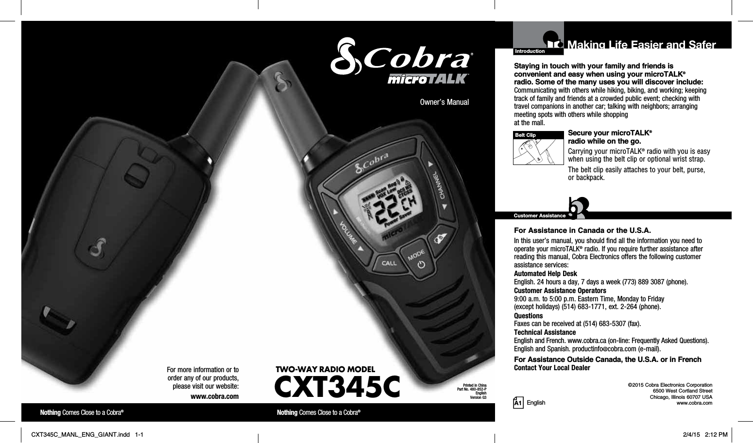 Staying in touch with your family and friends is convenient and easy when using your microTALK®radio. Some of the many uses you will discover include:Communicating with others while hiking, biking, and working; keeping track of family and friends at a crowded public event; checking with travel companions in another car; talking with neighbors; arranging meeting spots with others while shopping at the mall.Secure your microTALK®radio while on the go.Carrying your microTALK® radio with you is easy when using the belt clip or optional wrist strap. The belt clip easily attaches to your belt, purse, or backpack. For Assistance in Canada or the U.S.A. In this user’s manual, you should find all the information you need to operate your microTALK® radio. If you require further assistance after reading this manual, Cobra Electronics offers the following customer assistance services:Automated Help Desk English. 24 hours a day, 7 days a week (773) 889 3087 (phone). Customer Assistance Operators9:00 a.m. to 5:00 p.m. Eastern Time, Monday to Friday(except holidays) (514) 683-1771, ext. 2-264 (phone). QuestionsFaxes can be received at (514) 683-5307 (fax). Technical AssistanceEnglish and French. www.cobra.ca (on-line: Frequently Asked Questions). English and Spanish. productinfo@cobra.com (e-mail).For Assistance Outside Canada, the U.S.A. or in FrenchContact Your Local DealerIntroduction©2015 Cobra Electronics Corporation6500 West Cortland StreetChicago, Illinois 60707 USAwww.cobra.comMaking Life Easier and SaferCustomer AssistanceA1Owner’s ManualNothing Comes Close to a Cobra®Nothing Comes Close to a Cobra®For more information or to order any of our products, please visit our website:www.cobra.comBelt ClipPrinted in ChinaPart No. 480-852-PEnglishVersion G3TWO-WAY RADIO  MODEL CXT345CEnglishCXT345C_MANL_ENG_GIANT.indd   1-1 2/4/15   2:12 PM