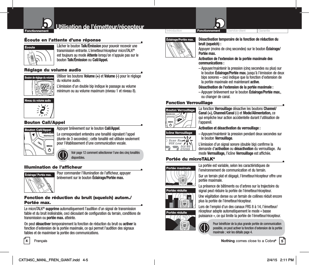 Customer Assistance WarrantyIntroduction OperationNothing comes close to a Cobra®Désactivation temporaire de la fonction de réduction du bruit (squelch) :Appuyer (moins de cinq secondes) sur le bouton Éclairage/Portée max.Activation de l’extension de la portée maximale des communications :– Appuyer/maintenir la pression (cinq secondes ou plus) sur le bouton Éclairage/Portée max. jusqu’à l’émission de deux bips sonores – ceci indique que la fonction d’extension de la portée maximale est maintenant active.Désactivation de l’extension de la portée maximale :– Appuyer brièvement sur le bouton Éclairage/Portée max.,ou changer de canal.Fonction Verrouillage  •La fonction Verrouillage désactive les boutons Channel/Canal (+), Channel/Canal (-) et Mode/Alimentation, ce qui empêche leur action accidentelle durant l’utilisation de l’appareil.  Activation et désactivation du verrouillage :– Appuyer/maintenir la pression pendant deux secondes sur le bouton Verrouillage.L’émission d’un signal sonore (double bip) confirme la demande d’activation ou désactivation du verrouillage.  Au mode Verrouillage, l’icône Verrouillage est affichée.Service-client GarantieIntroductionUtilisation de l’émetteur/récepteurÉcoute en l’attente d’une réponse  •Lâcher le bouton Talk/Émission pour pouvoir recevoir une transmission entrante. L’émetteur/récepteur microTALK®est toujours au mode Attente lorsqu’on n’appuie pas sur le bouton Talk/Émission ou Call/Appel.Réglage du volume audio •Utiliser les boutons Volume (+) et Volume (-) pour le réglage du volume audio.L’émission d’un double bip indique le passage au volume minimum ou au volume maximum (niveau 1 et niveau 8).Bouton Call/Appel    •Appuyer brièvement sur le bouton Call/Appel.Le correspondant entendra une tonalité signalant l’appel (durée de 3 secondes) ; cette tonalité est utilisée seulement pour l’établissement d’une communication vocale.Voir page 12 comment sélectionner l’une des cinq tonalités disponibles.45Bouton de réglage du volume Bouton Call/Appel ÉcouteNiveau du volume audioIcône VerrouillageÉclairage/Portée max.Bouton VerrouillageIllumination de l’afficheur  •Pour commander l’illumination de l’afficheur, appuyer brièvement sur le bouton Éclairage/Portée max.Fonction de réduction du bruit (squelch) autom./Portée max. •Le microTALK®supprime automatiquement l’audition d’un signal de transmission faible et du bruit indésirable, ceci découlant de configuration du terrain, conditions de transmission ou portée max. atteinte.On peut désactiver temporairement la fonction de réduction du bruit ou activer la fonction d’extension de la portée maximale, ce qui permet l’audition des signaux faibles et de maximiser la portée des communications.  Éclairage/ Portée max.Portée du microTALK®•La portée est variable, selon les caractéristiques de l’environnement de communication et du terrain. Sur un terrain plat et dégagé, l’émetteur/récepteur offre une portée maximale.La présence de bâtiments ou d’arbres sur la trajectoire du signal peut réduire la portée de l’émetteur/récepteur.Une végétation dense ou un terrain de collines réduit encore plus la portée de l’émetteur/récepteur.Lors de l’emploi d’un des canaux FRS 8 à 14, l’émetteur/récepteur adopte automatiquement le mode « basse puissance », ce qui limite la portée de l’émetteur/récepteur.Pour bénéficier de la plus grande portée de communication possible, on peut activer la fonction d’extension de la portée maximale ; voir les détails page 4.VOLUMECALLMODECHANNELVOLUMECALLMODECHANNELVOLUMECALLMODECHANNELPortée maximalePortée réduitePortée réduiteFrançaisFonctionnement FonctionnementCXT345C_MANL_FREN_GIANT.indd   4-5 2/4/15   2:11 PM