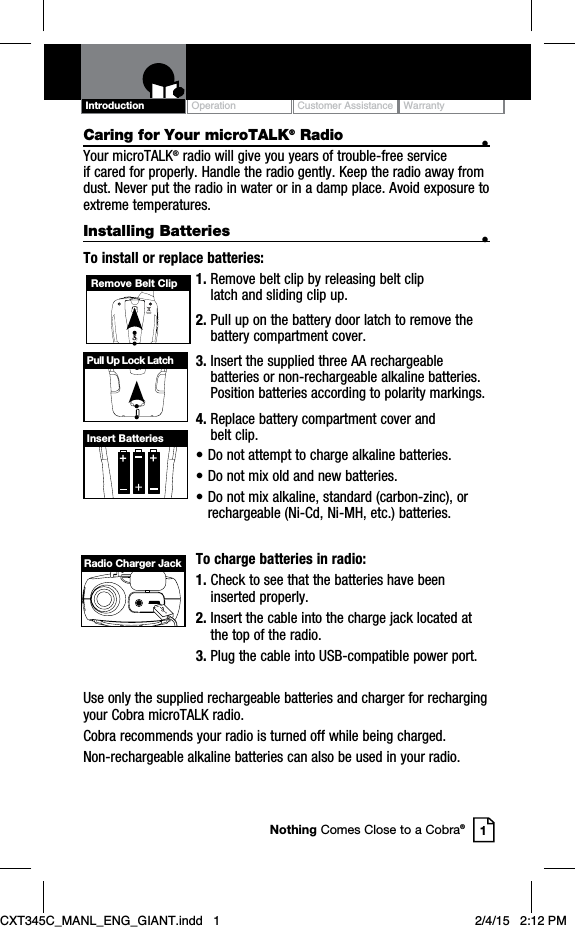 Caring for Your microTALK® Radio •Your microTALK® radio will give you years of trouble-free service if cared for properly. Handle the radio gently. Keep the radio away from dust. Never put the radio in water or in a damp place. Avoid exposure to extreme temperatures.Installing Batteries •To install or replace batteries:1. Remove belt clip by releasing belt clip latch and sliding clip up.2. Pull up on the battery door latch to remove the battery compartment cover.3. Insert the supplied three AA rechargeable batteries or non-rechargeable alkaline batteries. Position batteries according to polarity markings.4. Replace battery compartment cover and belt clip.• Do not attempt to charge alkaline batteries.• Do not mix old and new batteries.• Do not mix alkaline, standard (carbon-zinc), or rechargeable (Ni-Cd, Ni-MH, etc.) batteries.To charge batteries in radio:1. Check to see that the batteries have been inserted properly. 2. Insert the cable into the charge jack located at the top of the radio. 3. Plug the cable into USB-compatible power port.Use only the supplied rechargeable batteries and charger for recharging your Cobra microTALK radio.Cobra recommends your radio is turned off while being charged.Non-rechargeable alkaline batteries can also be used in your radio.Remove Belt ClipPull Up Lock LatchInsert BatteriesOperation Customer Assistance WarrantyIntroduction1Nothing Comes Close to a Cobra®Radio Charger JackCXT345C_MANL_ENG_GIANT.indd   1 2/4/15   2:12 PM