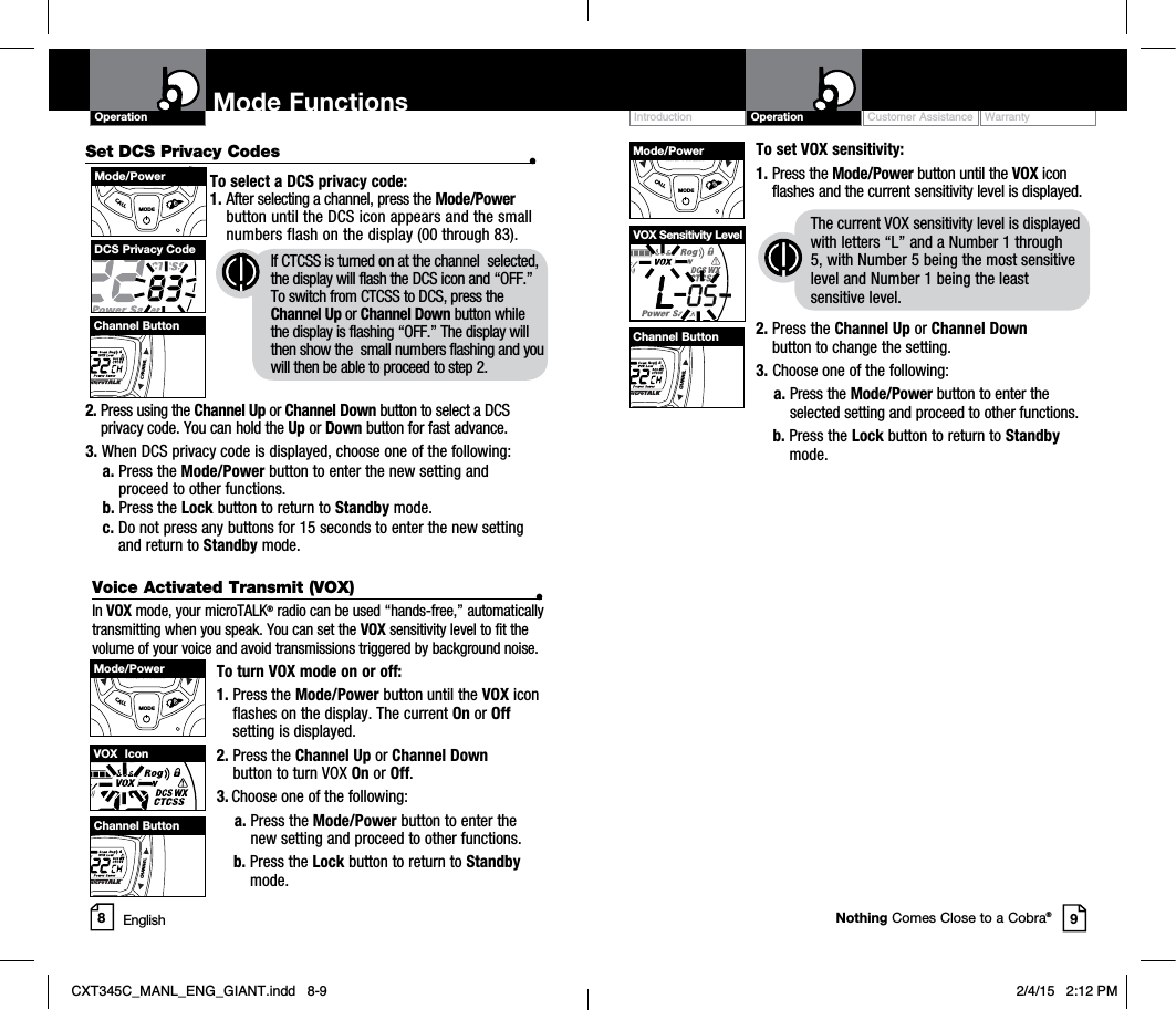 Customer Assistance WarrantyIntroduction OperationOperation Mode Functions89Nothing Comes Close to a Cobra®Set DCS Privacy Codes •To select a DCS privacy code:1. After selecting a channel, press the Mode/Powerbutton until the DCS icon appears and the small numbers flash on the display (00 through 83).2. Press using the Channel Up or Channel Down button to select a DCS privacy code. You can hold the Up or Down button for fast advance.3. When DCS privacy code is displayed, choose one of the following:a. Press the Mode/Power button to enter the new setting and proceed to other functions.b. Press the Lock button to return to Standby mode.c. Do not press any buttons for 15 seconds to enter the new setting and return to Standby mode.DCS Privacy Code If CTCSS is turned on at the channel  selected, the display will flash the DCS icon and “OFF.”To switch from CTCSS to DCS, press the Channel Up or Channel Down button while the display is flashing “OFF.” The display will then show the  small numbers flashing and you will then be able to proceed to step 2.MECALLMODECHAMode/PowerCHANNELChannel ButtonTo set VOX sensitivity:1. Press the Mode/Power button until the VOX icon flashes and the current sensitivity level is displayed. The current VOX sensitivity level is displayed with letters “L” and a Number 1 through 5, with Number 5 being the most sensitive level and Number 1 being the least sensitive level.2. Press the Channel Up or Channel Downbutton to change the setting.3. Choose one of the following:a. Press the Mode/Power button to enter the selected setting and proceed to other functions.b. Press the Lock button to return to Standbymode.VOX Sensitivity LevelLUMECALLMODECHANMode/PowerCHANNELChannel ButtonVoice Activated Transmit (VOX) •In VOX mode, your microTALK® radio can be used “hands-free,” automatically transmitting when you speak. You can set the VOX sensitivity level to fit the volume of your voice and avoid transmissions triggered by background noise. To turn VOX mode on or off:1. Press the Mode/Power button until the VOX icon flashes on the display. The current On or Offsetting is displayed.2. Press the Channel Up or Channel Downbutton to turn VOX On or Off.3. Choose one of the following:a. Press the Mode/Power button to enter the new setting and proceed to other functions.b. Press the Lock button to return to Standbymode.VOX  IconLUMECALLMODECHANMode/PowerCHANNELChannel ButtonEnglishCXT345C_MANL_ENG_GIANT.indd   8-9 2/4/15   2:12 PM