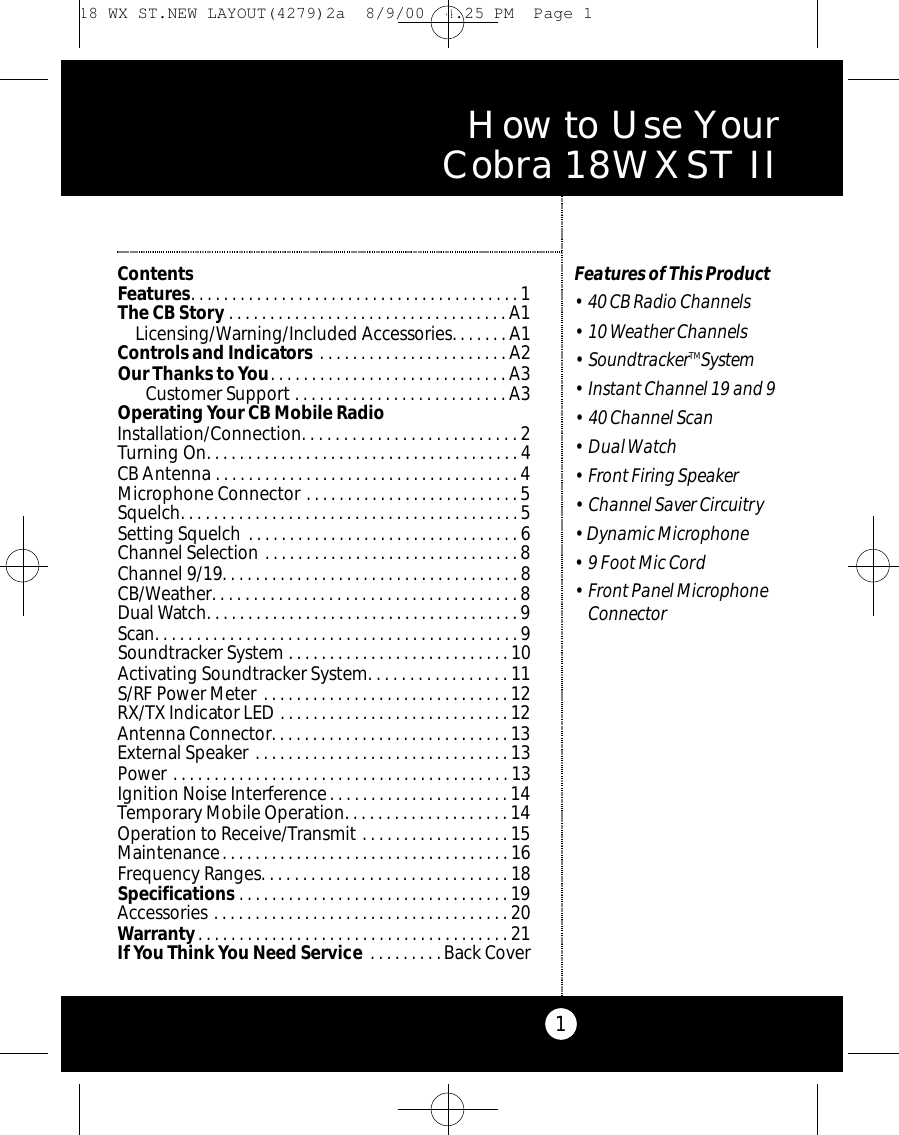 1ContentsFeatures. . . . . . . . . . . . . . . . . . . . . . . . . . . . . . . . . . . . . . . . 1The CB Story . . . . . . . . . . . . . . . . . . . . . . . . . . . . . . . . . . A1Licensing/Warning/Included Accessories. . . . . . . A1Controls and Indicators . . . . . . . . . . . . . . . . . . . . . . . A2Our Thanks to You. . . . . . . . . . . . . . . . . . . . . . . . . . . . . A3Customer Support . . . . . . . . . . . . . . . . . . . . . . . . . . A3Operating Your CB Mobile Radio Installation/Connection. . . . . . . . . . . . . . . . . . . . . . . . . . 2Turning On. . . . . . . . . . . . . . . . . . . . . . . . . . . . . . . . . . . . . . 4CB Antenna . . . . . . . . . . . . . . . . . . . . . . . . . . . . . . . . . . . . . 4Microphone Connector . . . . . . . . . . . . . . . . . . . . . . . . . . 5Squelch. . . . . . . . . . . . . . . . . . . . . . . . . . . . . . . . . . . . . . . . . 5Setting Squelch . . . . . . . . . . . . . . . . . . . . . . . . . . . . . . . . . 6Channel Selection . . . . . . . . . . . . . . . . . . . . . . . . . . . . . . . 8Channel 9/19. . . . . . . . . . . . . . . . . . . . . . . . . . . . . . . . . . . . 8CB/Weather. . . . . . . . . . . . . . . . . . . . . . . . . . . . . . . . . . . . . 8Dual Watch. . . . . . . . . . . . . . . . . . . . . . . . . . . . . . . . . . . . . . 9Scan. . . . . . . . . . . . . . . . . . . . . . . . . . . . . . . . . . . . . . . . . . . . 9Soundtracker System . . . . . . . . . . . . . . . . . . . . . . . . . . . 10Activating Soundtracker System. . . . . . . . . . . . . . . . . 11S/RF Power Meter . . . . . . . . . . . . . . . . . . . . . . . . . . . . . . 12RX/TX Indicator LED . . . . . . . . . . . . . . . . . . . . . . . . . . . . 12Antenna Connector. . . . . . . . . . . . . . . . . . . . . . . . . . . . . 13External Speaker . . . . . . . . . . . . . . . . . . . . . . . . . . . . . . . 13Power . . . . . . . . . . . . . . . . . . . . . . . . . . . . . . . . . . . . . . . . . 13Ignition Noise Interference. . . . . . . . . . . . . . . . . . . . . . 14Temporary Mobile Operation. . . . . . . . . . . . . . . . . . . . 14Operation to Receive/Transmit . . . . . . . . . . . . . . . . . . 15Maintenance. . . . . . . . . . . . . . . . . . . . . . . . . . . . . . . . . . . 16Frequency Ranges. . . . . . . . . . . . . . . . . . . . . . . . . . . . . . 18Specifications . . . . . . . . . . . . . . . . . . . . . . . . . . . . . . . . . 19Accessories . . . . . . . . . . . . . . . . . . . . . . . . . . . . . . . . . . . . 20Warranty. . . . . . . . . . . . . . . . . . . . . . . . . . . . . . . . . . . . . . 21IfYou Think You Need Service . . . . . . . . . Back CoverFeatures of This Product• 40 CB Radio Channels• 10 Weather Channels• SoundtrackerTMSystem• Instant Channel 19 and 9• 40 Channel Scan• Dual Watch• Front Firing Speaker• Channel Saver Circuitry•  Dynamic Microphone• 9 Foot Mic Cord• Front Panel MicrophoneConnectorHow to Use Your Cobra 18WXST II 18 WX ST.NEW LAYOUT(4279)2a  8/9/00  4:25 PM  Page 1