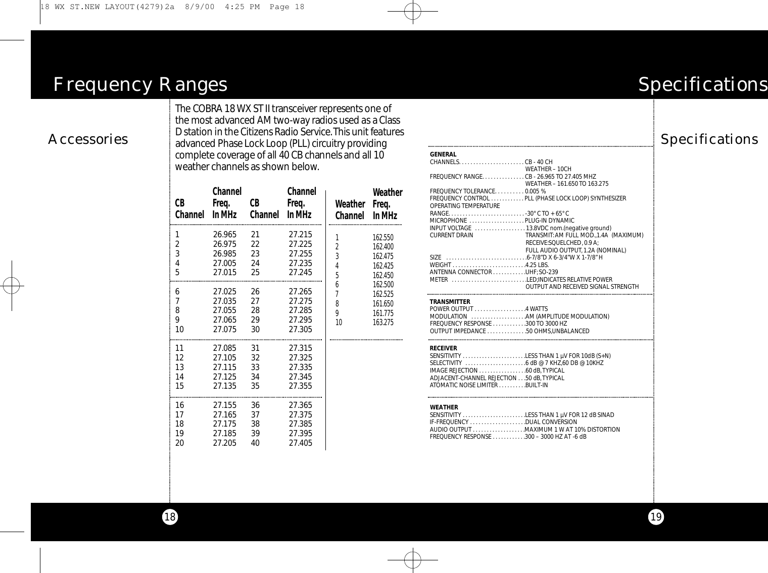 19A c c e s s o r i e s18SpecificationsS p e c i f i c a t i o n sGENERALCHANNELS. . . . . . . . . . . . . . . . . . . . . . . CB - 40 CH WEATHER – 10CHFREQUENCY RANGE. . . . . . . . . . . . . . . CB - 26.965 TO 27.405 MHZWEATHER – 161.650 TO 163.275FREQUENCY TOLERANCE. . . . . . . . . . 0.005 %FREQUENCY CONTROL . . . . . . . . . . . . PLL (PHASE LOCK LOOP) SYNTHESIZEROPERATING TEMPERATURE RANGE. . . . . . . . . . . . . . . . . . . . . . . . . . . -30° C TO + 65° CMICROPHONE . . . . . . . . . . . . . . . . . . . . PLUG-IN DYNAMICINPUT VOLTAGE  . . . . . . . . . . . . . . . . . . 13.8VDC nom.(negative ground) CURRENT DRAIN TRANSMIT:AM FULL MOD.,1.4A  (MAXIMUM) RECEIVE:SQUELCHED,0.9 A;FULL AUDIO OUTPUT, 1.2A (NOMINAL)SIZE  . . . . . . . . . . . . . . . . . . . . . . . . . . . . .6-7/8”D X 6-3/4”W X 1-7/8”HWEIGHT . . . . . . . . . . . . . . . . . . . . . . . . . .4.25 LBS.ANTENNA CONNECTOR . . . . . . . . . . . .UHF;SO-239METER  . . . . . . . . . . . . . . . . . . . . . . . . . . .LED;INDICATES RELATIVE POWER OUTPUT AND RECEIVED SIGNAL STRENGTHTRANSMITTERPOWER OUTPUT . . . . . . . . . . . . . . . . . .4 WATTSMODULATION  . . . . . . . . . . . . . . . . . . . .AM (AMPLITUDE MODULATION)FREQUENCY RESPONSE . . . . . . . . . . . .300 TO 3000 HZOUTPUT IMPEDANCE . . . . . . . . . . . . . .50 OHMS,UNBALANCEDRECEIVERSENSITIVITY . . . . . . . . . . . . . . . . . . . . . . .LESS THAN 1 µV FOR 10dB (S+N) SELECTIVITY  . . . . . . . . . . . . . . . . . . . . . .6 dB @ 7 KHZ,60 DB @ 10KHZIMAGE REJECTION . . . . . . . . . . . . . . . . .60 dB,TYPICALADJACENT-CHANNEL REJECTION . . .50 dB,TYPICALATOMATIC NOISE LIMITER . . . . . . . . . .BUILT-INWEATHERSENSITIVITY . . . . . . . . . . . . . . . . . . . . . . .LESS THAN 1 µV FOR 12 dB SINADIF-FREQUENCY . . . . . . . . . . . . . . . . . . . .DUAL CONVERSIONAUDIO OUTPUT . . . . . . . . . . . . . . . . . . .MAXIMUM 1 W AT 10% DISTORTIONFREQUENCY RESPONSE . . . . . . . . . . . .300 – 3000 HZ AT -6 dBF r equency RangesThe CO B RA 18 WX ST II tra n s ce i v er re p re s e nts one ofthe most adva n ced AM two - w ay radios used as a Cl a s sD station in the Ci t i zens Radio Se rv i c e.This unit fe at u re sa dva n ced Phase Lock Loop (PLL) circ u i t ry prov i d i n gco m p l e te cove rage of all 40 CB channels and all 10we a ther channels as shown be l ow.1 26.965 21 27.2152 26.975 22 27.2253 26.985 23 27.2554 27.005 24 27.2355 27.015 25 27.2456 27.025 26 27.2657 27.035 27 27.2758 27.055 28 27.2859 27.065 29 27.29510 27.075 30 27.30511 27.085 31 27.31512 27.105 32 27.32513 27.115 33 27.33514 27.125 34 27.34515 27.135 35 27.35516 27.155 36 27.36517 27.165 37 27.37518 27.175 38 27.38519 27.185 39 27.39520 27.205 40 27.405Channel  ChannelCB Freq. CB  Freq.Channel In MHz Channel In MHzWeatherWeather  Freq.Channel In MHz1 162.5502 162.4003 162.4754 162.4255 162.4506 162.5007 162.5258 161.6509 161.77510 163.275 18 WX ST.NEW LAYOUT(4279)2a  8/9/00  4:25 PM  Page 18