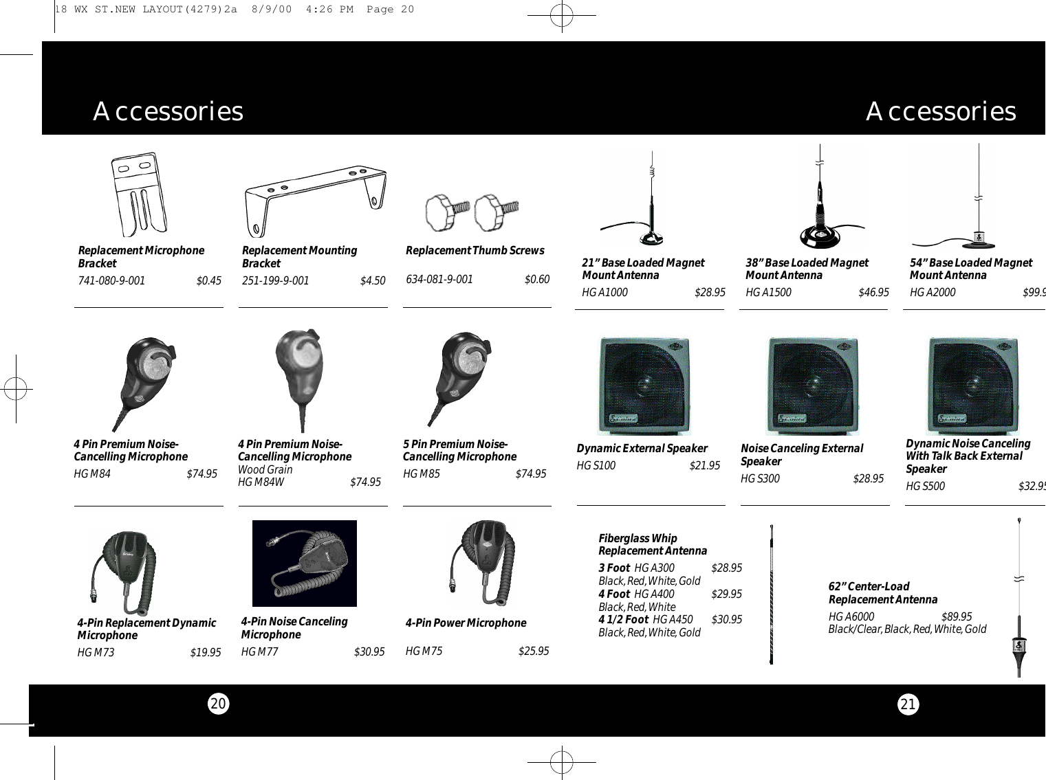20A c c e s s o r i e sReplacement MountingBracket251-199-9-001 $4.50Replacement Thumb Screws634-081-9-001 $0.60Replacement MicrophoneBracket741-080-9-001 $0.45 38” Base Loaded MagnetMount AntennaHG A1500 $46.9554” Base Loaded MagnetMount AntennaHG A2000$99.9521” Base Loaded MagnetMount AntennaHG A1000 $28.95Dynamic External SpeakerHG S100 $21.95 Noise Canceling ExternalSpeakerHG S300 $28.95Dynamic Noise CancelingWith Talk Back ExternalSpeakerHG S500 $32.95Fiberglass Whip Replacement Antenna3 Foot HG A300 $28.95Black,Red,White,Gold4 Foot HG A400 $29.95Black,Red,White4 1/2 Foot  HG A450 $30.95Black,Red,White,GoldA c c e s s o r i e s62” Center-Load Replacement AntennaHG A6000 $89.95Black/Clear,Black,Red,White,Gold214-Pin Power Microphone HG M75 $25.954-Pin Noise CancelingMicrophoneHG M77 $30.954-Pin Replacement DynamicMicrophoneHG M73 $19.954 Pin Premium Noise-Cancelling MicrophoneHG M84 $74.954 Pin Premium Noise-Cancelling MicrophoneWood GrainHG M84W $74.955 Pin Premium Noise-Cancelling MicrophoneHG M85 $74.95 18 WX ST.NEW LAYOUT(4279)2a  8/9/00  4:26 PM  Page 20