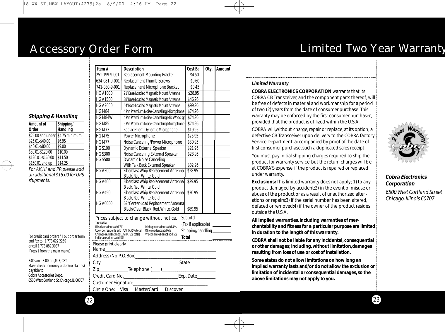 23Limited Two Year Wa rr a n t yLimited WarrantyCOBRA ELECTRONICS CORPORATION warrants that itsCOBRA CB Transceiver,and the component parts thereof,willbe free of defects in material and workmanship for a periodof two (2) years from the date of consumer purchase.Thiswarranty may be enforced by the first consumer purchaser,provided that the product is utilized within the U.S.A.COBRA will,without charge, repair or replace,at its option, adefective CB Transceiver upon delivery to the COBRA factoryService Department,accompanied by proof of the date offirst consumer purchase,such a duplicated sales receipt.You must pay initial shipping charges required to ship theproduct for warranty service,but the return charges will beat COBRA’S expense,if the product is repaired or replacedunder warranty.Exclusions:This limited warranty does not apply; 1) to anyproduct damaged by accident;2) in the event of misuse orabuse of the product or as a result of unauthorized alter-ations or repairs;3) if the serial number has been altered,defaced or removed;4) if the owner of the product residesoutside the U.S.A.All implied wa r ra nt i e s ,including wa rra nties of mer-c h a nt a b i l i ty and fitness for a particular purpose are limite din duration to the length of this wa rra nty.CO B RA shall not be liable for any incident a l ,co n s e q u e nt i a lor other damages;i n c l u d i n g ,without limitat i o n ,d a m a g e sresulting from loss of use or cost of installat i o n .Some states do not allow limitations on how long animplied wa rra nty lasts and/or do not allow the exclusion orl i m i t ation of incidental or co n s e q u e ntial damages,so thea bove limitations may not apply to yo u.Cobra ElectronicsCorporation6500 West Cortland StreetChicago, Illinois 60707Tax TableIllinois residents add 7%Cook Co.residents add .75% (7.75% total)Chicago residents add 1% (8.75% total)Indiana residents add 5%For credit card orders fill out order formand fax to: 1.773.622.2269or call 1.773.889.3087(Press 1 from the main menu)8:00 am - 8:00 pm,M-F,CST.Ma ke check or money order (no stamps)payable to:Cobra Accessories Dept.6500 West Co rtland St .Ch i ca g o,IL 60707Prices subject to change without notice.Please print clearlyName_ _ _ _ _ _ _ _ _ _ _ _ _ _ _ _ _ _ _ _ _ _ _ _ _ _ _ _ _ _ _ _ _ _ _ _ _ _ _ _ _ _ _ _ _ _ _ _ _ _ _Address (No P.O.Box)_ _ _ _ _ _ _ _ _ _ _ _ _ _ _ _ _ _ _ _ _ _ _ _ _ _ _ _ _ _ _ _ _ _ _ _ _City_ _ _ _ _ _ _ _ _ _ _ _ _ _ _ _ _ _ _ _ _ _ _ _ _ _ _ _ _ _ _ _ _ _ _ _State_ _ _ _ _ _ _ _ _ _ _ _Zip_ _ _ _ _ _ _ _ _ _ _ _ _Telephone (_ _ _ _ )_ _ _ _ _ _ _ _ _ _ _ _ _ _ _ _ _ _ _ _ _ _ _ _ _ _Credit Card No._ _ _ _ _ _ _ _ _ _ _ _ _ _ _ _ _ _ _ _ _ _ _ _ _ Exp. Date_ _ _ _ _ _ _ _ _Customer Signature_ _ _ _ _ _ _ _ _ _ _ _ _ _ _ _ _ _ _ _ _ _ _ _ _ _ _ _ _ _ _ _ _ _Circle One: Visa      MasterCard      DiscoverSubtotal(Tax if applicable)  Shipping/handlingTotal Michigan residents add 4 % Ohio residents add 6%Wisconsin residents add 5%Shipping &amp; HandlingAmount of  Shipping/Order Handling$25.00 and under $4.75 minimum$25.01-$40.00 $6.95 $40.01-$80.00 $9.00$80.01-$120.00 $10.00$120.01-$160.00 $11.50$160.01 and up $14.25For AK,HI and PR please addan additional $15.00 for UPSshipments.A c c e s s o ry Order Form222 5 1 - 1 9 9 - 9 - 0 0 1 Re p l a ce m e nt Mo u nting Bra c ke t $ 4 . 5 0634-081-9-001 ReplacementThumb Screws $0.60741-080-9-001 Replacement Microphone Bracket $0.45HG A1000 2 1 ”Base Loaded Magnetic Mo u nt Ante n n a $28.95HG A1500 3 8 ”Base Loaded Magnetic Mo u nt Ante n n a $46.95HG A2000 5 4 ”Base Loaded Magnetic Mo u n t Ante n n a $99.95HG M84 4 Pin Premium No i s e - Ca n c elling Mi c ro p h o n e $74.95HG M84W 4 Pin Premium No i s e - Ca n c elling Mic Wood gr   $74.95HG M85 5 Pin Premium No i s e - Ca n c elling Mi c ro p h o n e $74.95HG M73Replacement Dynamic Microphone$19.95HG M75                Power Microphone                                    $25.95HG M77 Noise Canceling/Power Microphone $30.95HG S100 Dynamic External Speaker $21.95HG S300 Noise Canceling External Speaker $28.95HG S500 Dynamic Noise Canceling With Talk Back External Speaker $32.95HG A300 Fi be r glass Whip Re p l a ce m e nt Ante n n a $28.95Black,Red,White,GoldHG A400 Fi be r glass Whip Re p l a ce m e nt Ante n n a $29.95Black,Red,White,GoldHG A450 Fi be r glass Whip Re p l a ce m e nt Ante n n a $30.95Black,Red,White,GoldHG A6000 6 2 ”Ce nte r - L oad Re p l a ce m e n t Antenna Black/Clear, Black, Red,White, Gold         $89.95Item # Description Cost Ea. Qty. Amount 18 WX ST.NEW LAYOUT(4279)2a  8/9/00  4:26 PM  Page 22