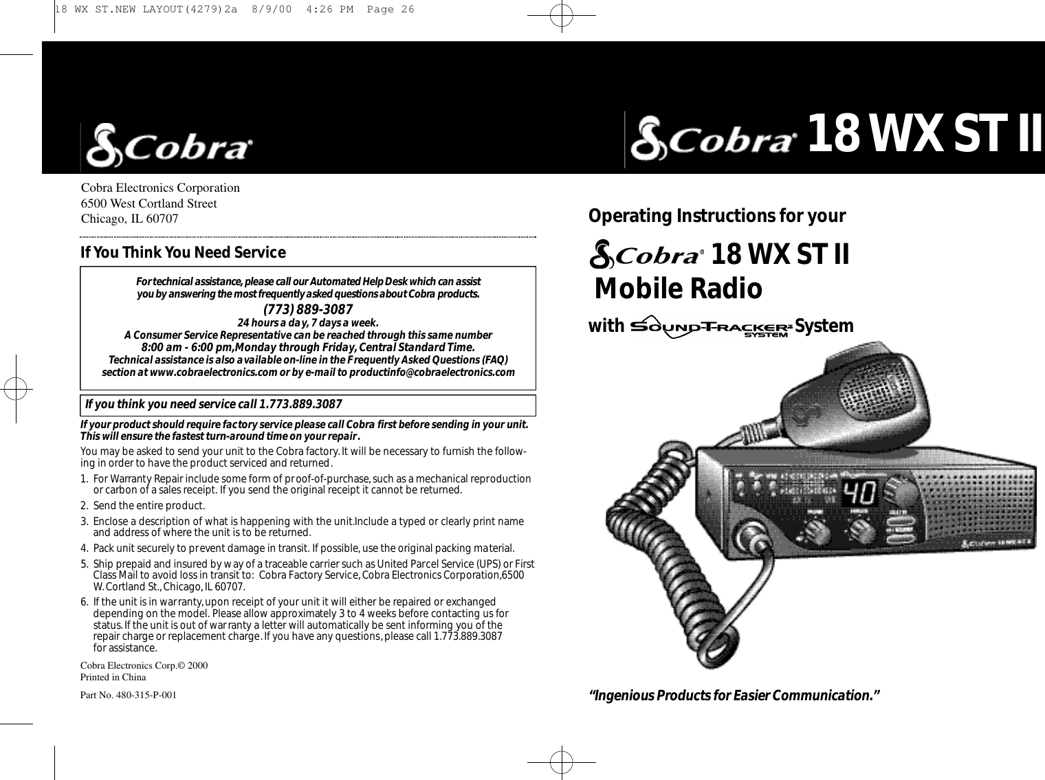 Cobra Electronics Corporation6500 West Cortland StreetChicago, IL 60707Cobra Electronics Corp.© 2000Printed in ChinaPart No. 480-315-P-001For te c h n i c al assistance,please call our Au to m a t ed Help Desk which can assist you by answering the most fre q u e n t l y asked questions about Co b r a prod u ct s.(773) 889-3087 24 hours a day, 7 days a week.A Consumer Service Representative can be reached through this same number 8:00 am - 6:00 pm,Monday through Friday,Central Standard Time.Technical assistance is also available on-line in the Frequently Asked Questions (FAQ) section at www.cobraelectronics.com or by e-mail to productinfo@cobraelectronics.comIf you think you need service call 1.773.889.3087If your product should require factory service please call Cobra first before sending in your unit.This will ensure the fastest turn-around time on your repair.You may be asked to send your unit to the Cobra factory.It will be necessary to furnish the follow-ing in order to have the product serviced and returned.1. For Warranty Repair include some form of proof-of-purchase,such as a mechanical reproductionor carbon of a sales receipt. If you send the original receipt it cannot be returned.2. Send the entire product.3. Enclose a description of what is happening with the unit.Include a typed or clearly print nameand address of where the unit is to be returned.4. Pack unit securely to prevent damage in transit. If possible, use the original packing material.5. Ship prepaid and insured by way of a traceable carrier such as United Parcel Service (UPS) or FirstClass Mail to avoid loss in transit to: Cobra Factory Service,Cobra Electronics Corporation,6500W. Cortland St.,Chicago,IL 60707.6. If the unit is in warranty,upon receipt of your unit it will either be repaired or exchangeddepending on the model. Please allow approximately 3 to 4 weeks before contacting us for status.If the unit is out of warranty a letter will automatically be sent informing you of the repair charge or replacement charge.If you have any questions,please call 1.773.889.3087 for assistance.IfYou Think You Need Service“Ingenious Prod u cts for Easier Co m m u n i ca t i o n .”18 WX ST IIMobile Radio with  SystemO pe rating Instru ctions for your 18 WX ST II 18 WX ST.NEW LAYOUT(4279)2a  8/9/00  4:26 PM  Page 26