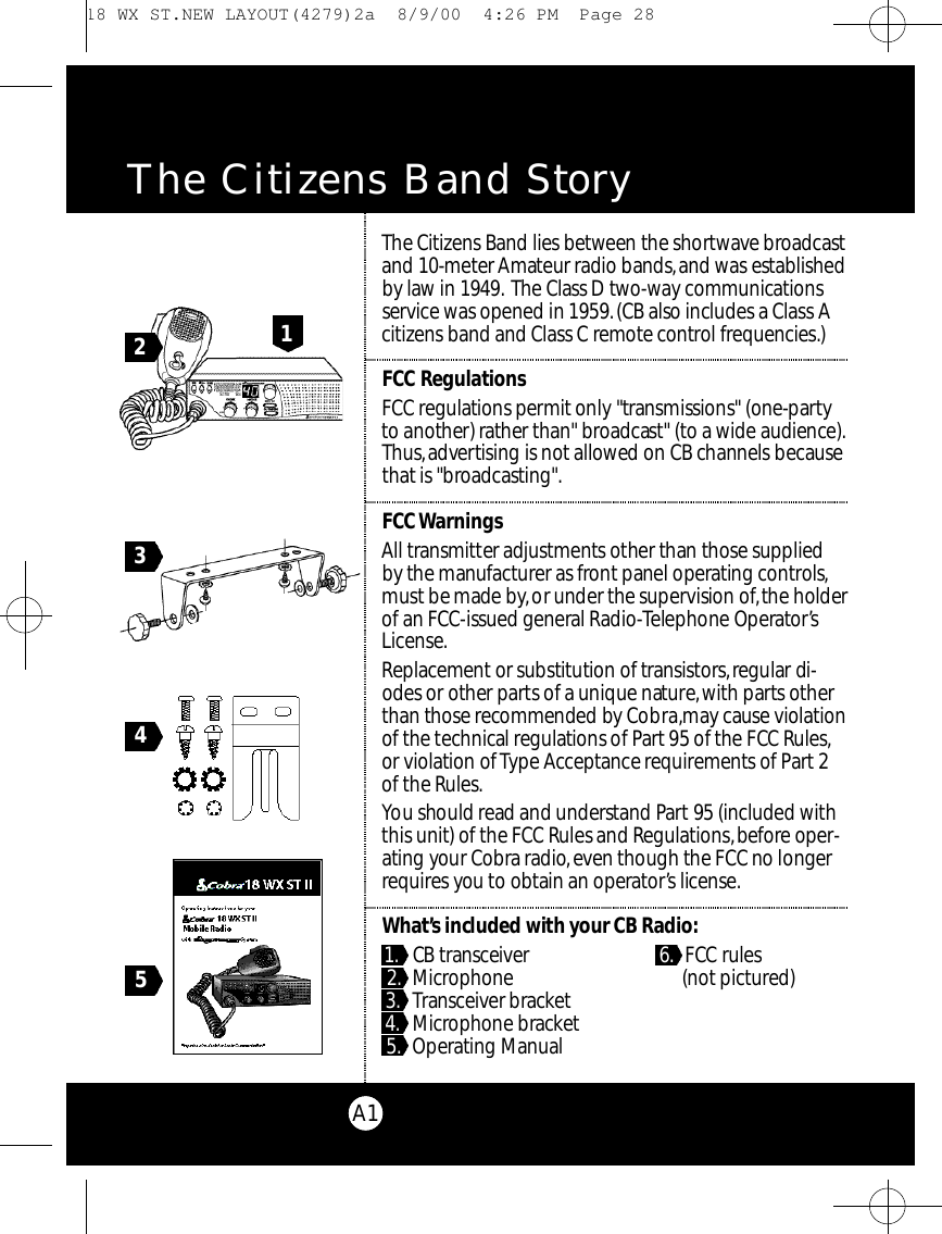 A1The Citizens Band Story45213The Ci t i z ens Band lies be tween the shortwave bro a d ca s tand 10-meter Am ateur radio bands,and was establishedby law in 1949. The Class D two - w ay co m m u n i cat i o n ss e rv i ce was opened in 1959.(CB also includes a Class Ac i t i zens band and Class C re m o t e co nt rol fre q u e n c i e s. )F CCR e g u l at i o n sF C C re g u l ations pe rmit only &quot;transmissions&quot; (one-partyto another) rather than&quot; bro a d cast&quot; (to a wide audience ) .Th u s ,a dve rtising is not allowed on CB channels be ca u s et h at is &quot;bro a d ca s t i n g &quot; .F CC Wa rn i n g sAll tra n s m i t ter adjustments other than those suppliedby the manufact u rer as fro nt panel ope rating co nt ro l s,must be made by,or under the supe rvision of,the holderof an FCC-issued general Ra d i o - Telephone Ope r ato r’sL i ce n s e .Re p l a ce m e nt or substitution of tra n s i s to r s ,regular di-odes or other parts of a unique nat u re,with parts otherthan those re c ommended by Co b ra ,m ay cause violat i o nof the te c h n i cal re g u l a tions of Pa rt 95 of the FCC Ru l e s,or violation of Ty pe Ac ce p t a n ce re q u i re m e nts of Pa r t 2of the Ru l e s.You should read and understand Pa rt 95 (included withthis unit) of the FCC Rules and Re g u l at i o n s,be fo r e ope r-ating your Co b r a ra d i o,even though the FCC no longerre q u i res you to obtain an ope rato r’s lice n s e.Wh at’s included with your CB Ra d i o :1 . CB tra n s ce i ve r 6 . F CC ru l e s2 . Mi c ro p h o n e .(not pict u re d )3 . Tra n s ce i v er bra c ke t 1 .4 . Mi c rophone bra c ke t5 . O pe rating Ma n u a l 18 WX ST.NEW LAYOUT(4279)2a  8/9/00  4:26 PM  Page 28
