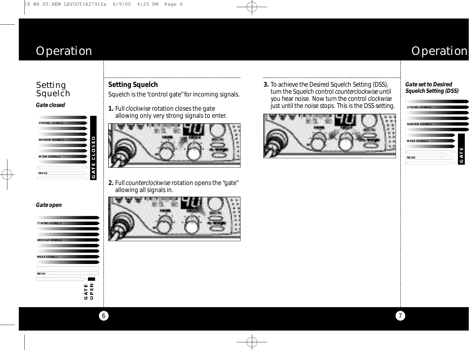 73 . To achieve the De s i red Squelch Setting (DSS),t u r n the Squelch co nt rol co u n te rc l oc kw i s eu nt i lyou hear noise. Now turn the co nt rol c l oc kw i s ejust until the noise sto p s. This is the DSS setting.O p e r a t i o nGate set to Desired Squelch Setting (DSS)6O p e r a t i o nGate openGate closedSettingSquelchSetting Squelch Squelch is the “control gate”for incoming signals.1 . Fullclockwise rotation closes the gateallowing only very strong signals to enter.2 . Fullcounterclockwise rotation opens the “gate”allowing all signals in. 18 WX ST.NEW LAYOUT(4279)2a  8/9/00  4:25 PM  Page 6