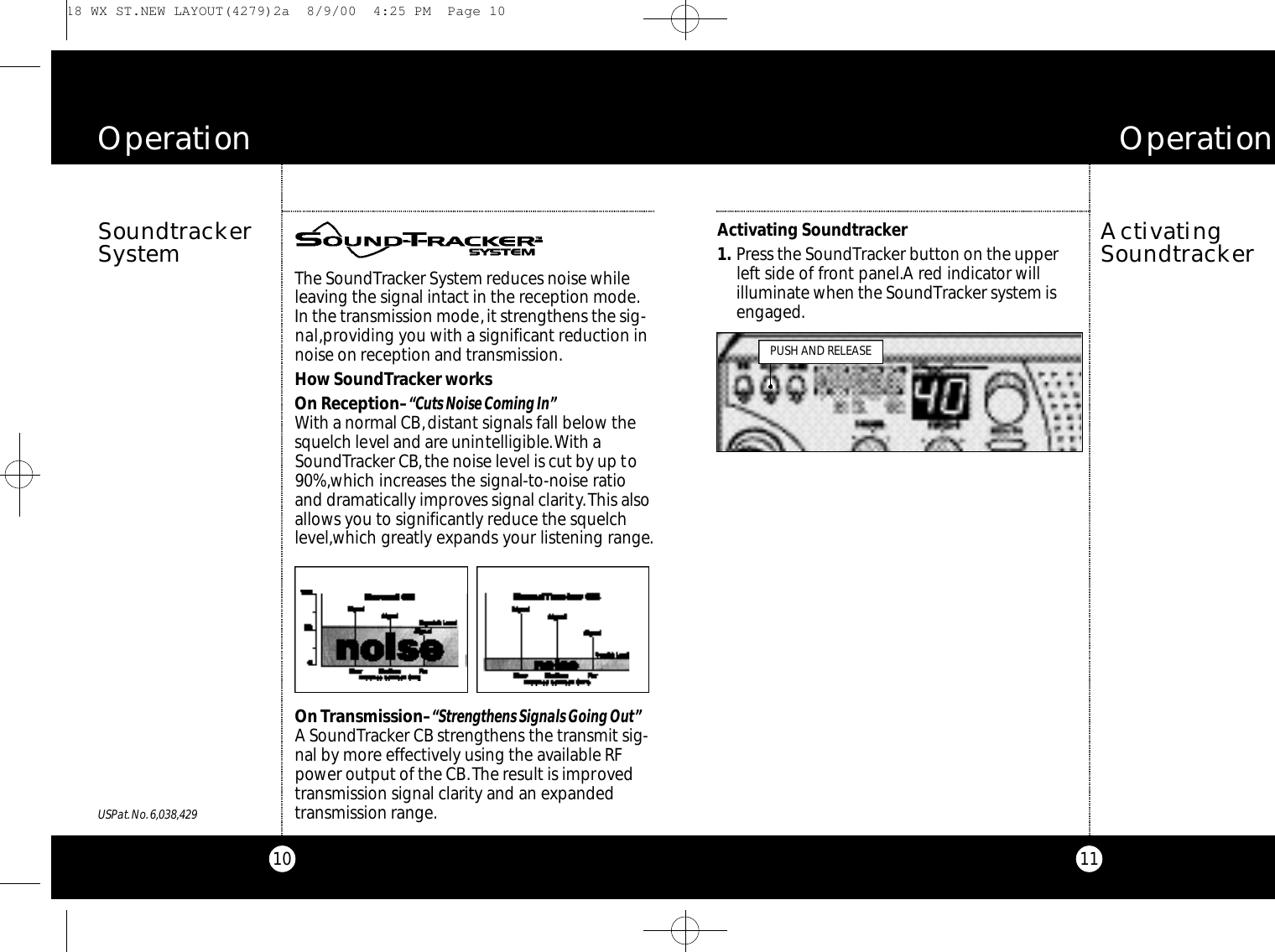 11Activating Soundtracker1 . Press the SoundTracker button on the upperleft side of front panel.A red indicator will illuminate when the SoundTracker system isengaged.ActivatingSoundtrackerO p e r a t i o n10The SoundTracker System reduces noise whileleaving the signal intact in the reception mode.In the transmission mode,it strengthens the sig-nal,providing you with a significant reduction innoise on reception and transmission.How SoundTracker worksOn Reception–“Cuts Noise Coming In”With a normal CB,distant signals fall below thesquelch level and are unintelligible.With aSoundTracker CB,the noise level is cut by up to90%,which increases the signal-to-noise ratioand dramatically improves signal clarity.This alsoallows you to significantly reduce the squelchlevel,which greatly expands your listening range.On Transmission–“Strengthens Signals Going Out”A SoundTracker CB strengthens the transmit sig-nal by more effectively using the available RFpower output of the CB.The result is improvedtransmission signal clarity and an expandedtransmission range.SoundtrackerSystemO p e r a t i o nPUSH AND RELEASEUSPat.No.6,038,429 18 WX ST.NEW LAYOUT(4279)2a  8/9/00  4:25 PM  Page 10