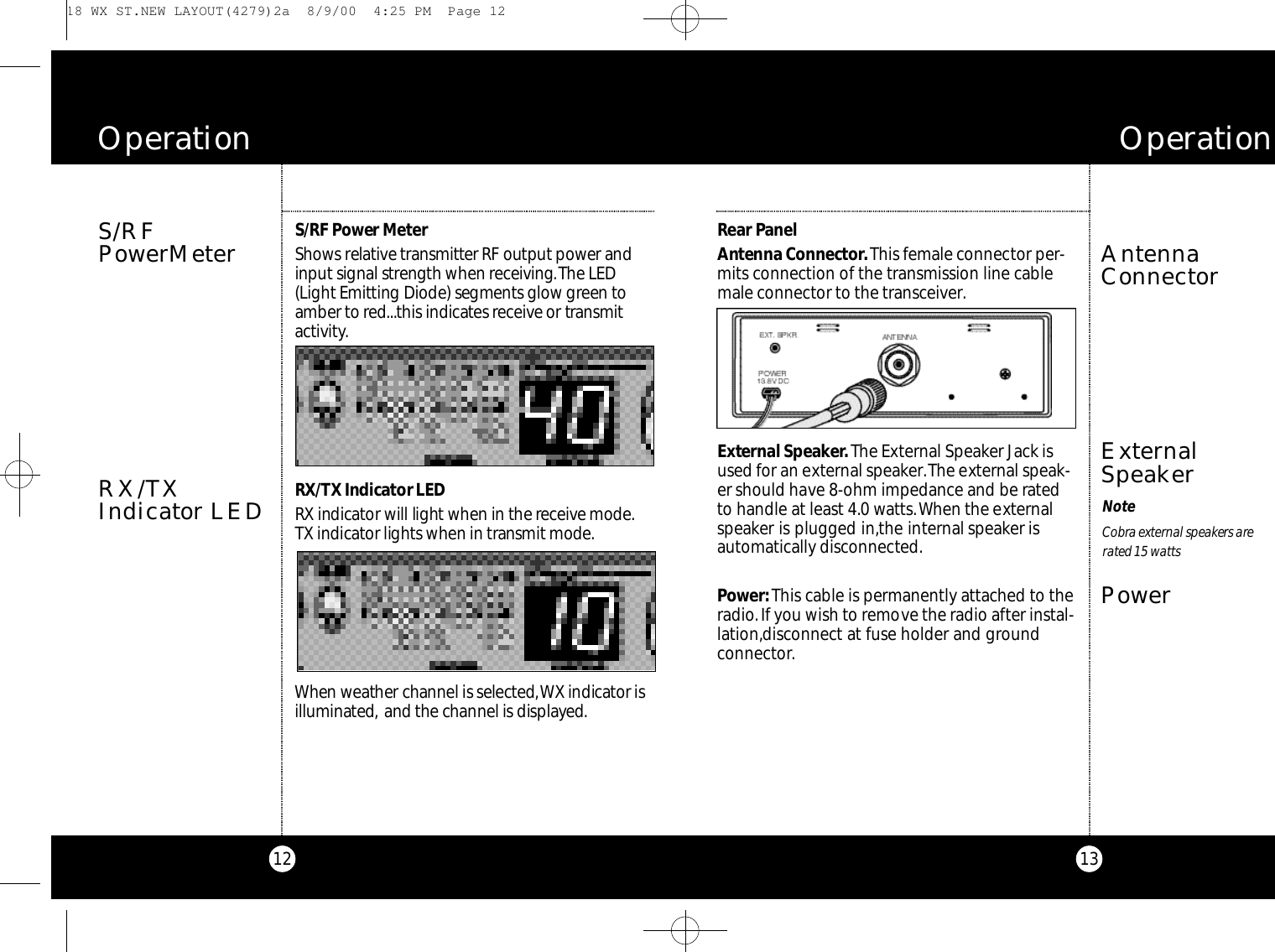 13Rear Pa n e lAntenna Co n n e c to r.This female connector per-mits connection of the transmission line cablemale connector to the transceiver.Exte rnal Spe a ke r.The External Speaker Jack isused for an external speaker.The external speak-er should have 8-ohm impedance and be ratedto handle at least 4.0 watts.When the externalspeaker is plugged in,the internal speaker isautomatically disconnected.Powe r :This cable is permanently attached to theradio.If you wish to remove the radio after instal-lation,disconnect at fuse holder and ground connector.AntennaConnectorO p e r a t i o n12S/RF Power Me te rSh o ws re l at i ve tra n s m i t ter RF output power andinput signal strength when re ce i v i n g.The LED( L i g ht Emitting Di ode) segments glow green toa m ber to re d...this indicates re ce i v e or tra n s m i ta ct i v i ty.RX / TX Indicator LEDRX indicator will light when in the re ce i ve mod e .TX indicator lights when in transmit mod e.When we ather channel is selecte d,WX indicator isi l l u m i n a te d, and the channel is displaye d.S/RFPowerMeterO p e r a t i o nRX/TXIndicator LEDExternalSpeakerPowerNoteCo b ra external spe a kers arera ted 15 wa t t s 18 WX ST.NEW LAYOUT(4279)2a  8/9/00  4:25 PM  Page 12