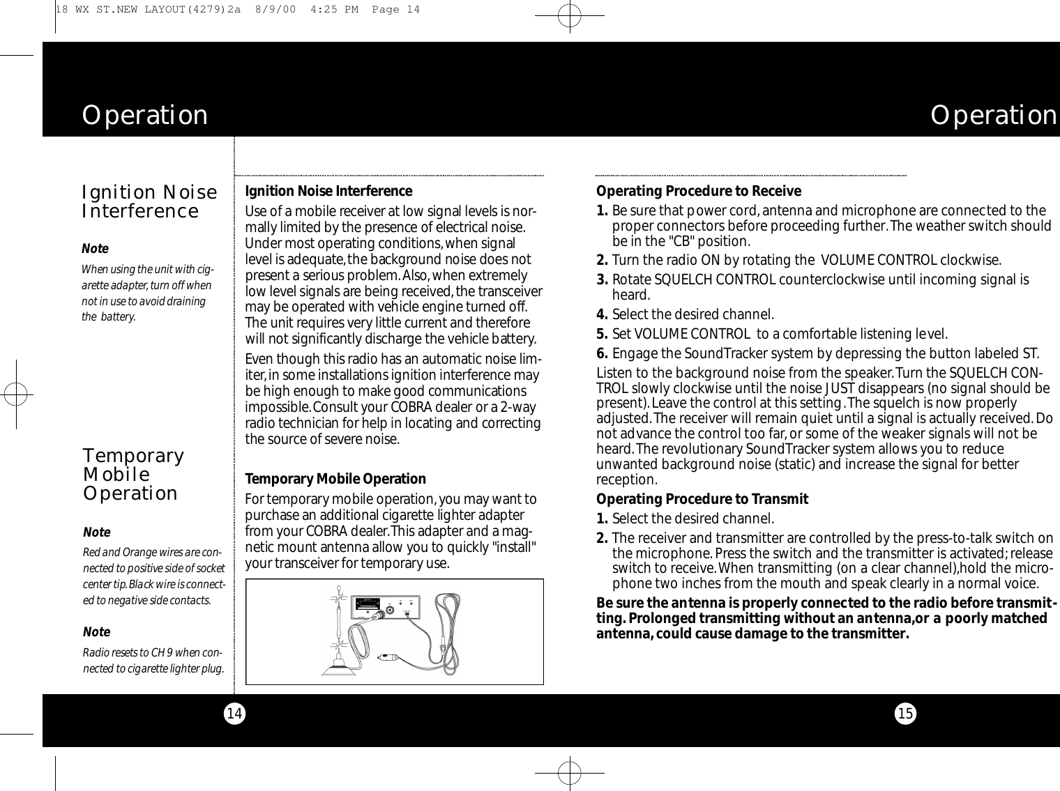 15Operating Procedure to Receive1 . Be sure that power cord, antenna and microphone are connected to theproper connectors before proceeding further.The weather switch shouldbe in the &quot;CB&quot; position.2 . Turn the radio ON by rotating the  VOLUME CONTROL clockwise.3 . Rotate SQUELCH CONTROL counterclockwise until incoming signal isheard.4 . Select the desired channel.5 . Set VOLUME CONTROL  to a comfortable listening level.6 . Engage the SoundTracker system by depressing the button labeled ST.Listen to the background noise from the speaker.Turn the SQUELCH CON-TROL slowly clockwise until the noise JUST disappears (no signal should bepresent).Leave the control at this setting.The squelch is now properlyadjusted.The receiver will remain quiet until a signal is actually received.Donot advance the control too far,or some of the weaker signals will not beheard.The revolutionary SoundTracker system allows you to reduceunwanted background noise (static) and increase the signal for betterreception.Operating Procedure to Transmit1 . Select the desired channel.2 . The receiver and transmitter are controlled by the press-to-talk switch onthe microphone. Press the switch and the transmitter is activated;releaseswitch to receive.When transmitting (on a clear channel),hold the micro-phone two inches from the mouth and speak clearly in a normal voice.Be sure the antenna is properly connected to the radio before transmit-ting.Prolonged transmitting without an antenna,or a poorly matchedantenna,could cause damage to the transmitter.O p e r a t i o n14Ignition Noise Inte rfe re n c eUse of a mobile re ce i ver at low signal levels is nor-mally limited by the pre s e n ce of elect ri cal noise.Under most ope rating co n d i t i o n s,when signall e vel is adequate,the backg r ound noise does notp re s e nt a serious pro b l e m .Al s o,when ext re m e l yl o w level signals are being re ce i ve d,the tra n s ce i ve rm a y be ope r ated with vehicle engine turned off.The unit re q u i res ve ry little curre nt and there fo rewill not significa n tly discharge the vehicle bat te ry.Even though this radio has an auto m a tic noise lim-i te r,in some installations ignition inte rfe re n c e maybe high enough to make good co m m u n i cat i o n si m po s s i b l e .Consult your CO B RA dealer or a 2-wayradio technician for help in locating and co r re ct i n gthe source of seve re noise.Te m po ra ry Mobile Ope r at i o nFor te m po ra ry mobile ope rat i o n ,you may wa n t top u rchase an additional cigare t te lighter adapte rf r om your CO B RA dealer.This adapter and a mag-netic mount antenna allow you to quickly &quot;install&quot;your tra n s ce i ver for te m po ra ry use.O p e r a t i o nIgnition NoiseInterferenceTemporaryMobileOperationNoteRed and Orange wires are co n-n e cted to po s i t i ve side of soc ke tce n ter tip.Black wire is co n n e ct-ed to negative side co n t a ct s.NoteRadio resets to CH 9 when co n -n e cted to cigare t te lighter plug.NoteWhen using the unit with cig-a re t te adapte r, turn off whennot in use to avoid draining the  batte ry. 18 WX ST.NEW LAYOUT(4279)2a  8/9/00  4:25 PM  Page 14