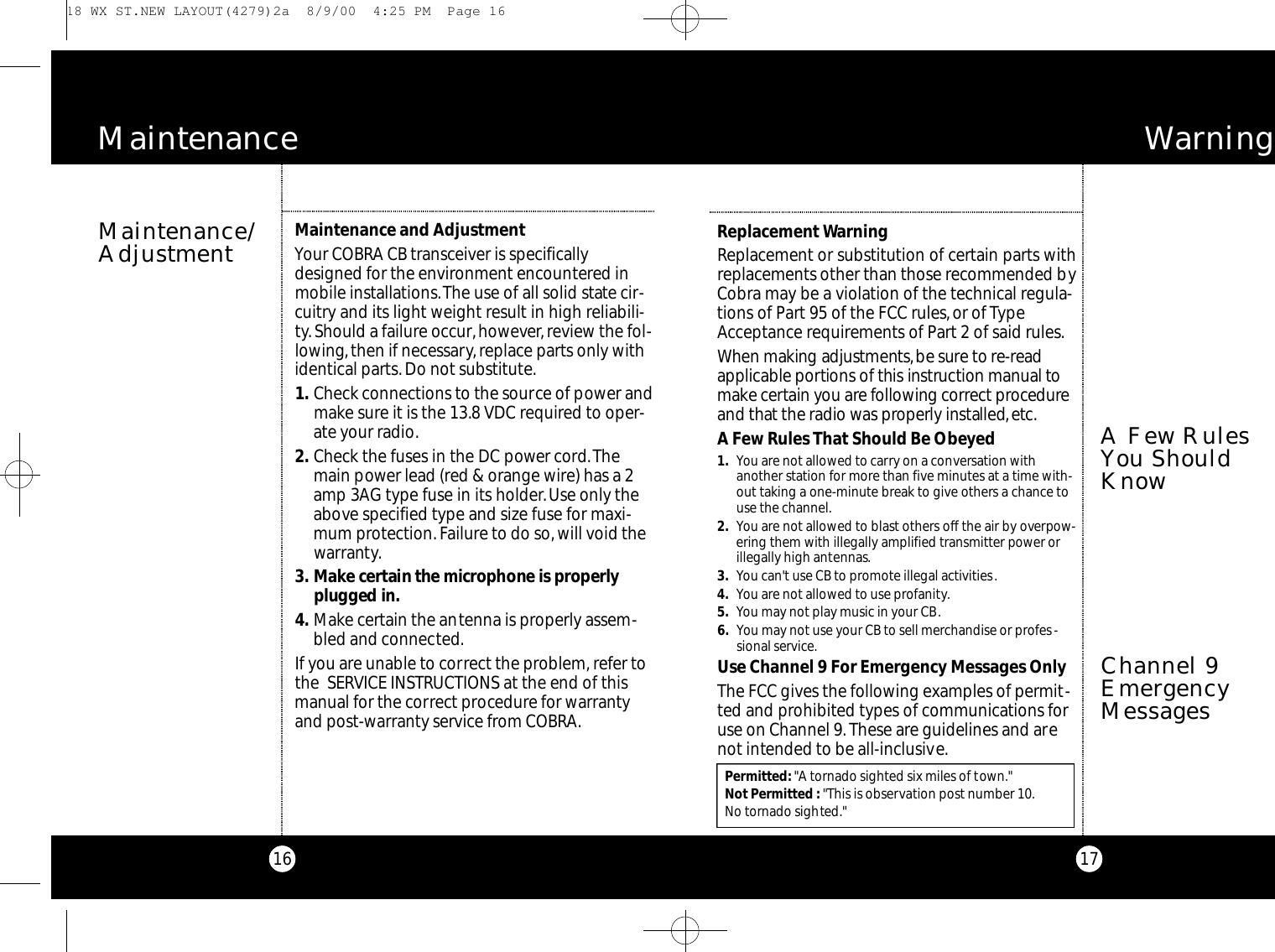16Maintenance/AdjustmentM a i n t e n a n c eMaintenance and AdjustmentYour COBRA CB transceiver is specificallydesigned for the environment encountered inmobile installations.The use of all solid state cir-cuitry and its light weight result in high reliabili-ty.Should a failure occur,however,review the fol-lowing,then if necessary, replace parts only withidentical parts. Do not substitute.1 . Check connections to the source of power andmake sure it is the 13.8 VDC required to oper-ate your radio.2 . Check the fuses in the DC power cord.Themain power lead (red &amp; orange wire) has a 2amp 3AG type fuse in its holder.Use only theabove specified type and size fuse for maxi-mum protection. Failure to do so,will void thewarranty.3 . Ma ke ce rtain the microphone is pro pe rl yplugged in.4 . Make certain the antenna is properly assem-bled and connected.If you are unable to correct the problem, refer tothe  SERVICE INSTRUCTIONS at the end of thismanual for the correct procedure for warrantyand post-warranty service from COBRA.Permitted:&quot;A tornado sighted six miles of town.&quot;Not Permitted : &quot;This is observation post number 10.No tornado sighted.&quot;Wa rn i n g17Channel 9EmergencyMessagesReplacement WarningReplacement or substitution of certain parts withreplacements other than those recommended byCobra may be a violation of the technical regula-tions of Part 95 of the FCC rules, or of TypeAcceptance requirements of Part 2 of said rules.When making adjustment s,be sure to re - re a da p p l i cable po rtions of this instru ction manual tom a ke ce rtain you are fo l l owing co rre ct proce d u r eand that the radio was pro pe rly installed,e tc.A Few Rules That Should Be Obeyed1. You are not allowed to carry on a conversation withanother station for more than five minutes at a time with-out taking a one-minute break to give others a chance touse the channel.2. You are not allowed to blast others off the air by overpow-ering them with illegally amplified transmitter power orillegally high antennas.3. You can&apos;t use CB to promote illegal activities.4. You are not allowed to use profanity.5. You may not play music in your CB.6. You may not use your CB to sell merchandise or profes-sional service.Use Channel 9 For Emergency Messages OnlyThe FCC gives the following examples of permit-ted and prohibited types of communications foruse on Channel 9.These are guidelines and arenot intended to be all-inclusive.A Few RulesYou ShouldKnow 18 WX ST.NEW LAYOUT(4279)2a  8/9/00  4:25 PM  Page 16