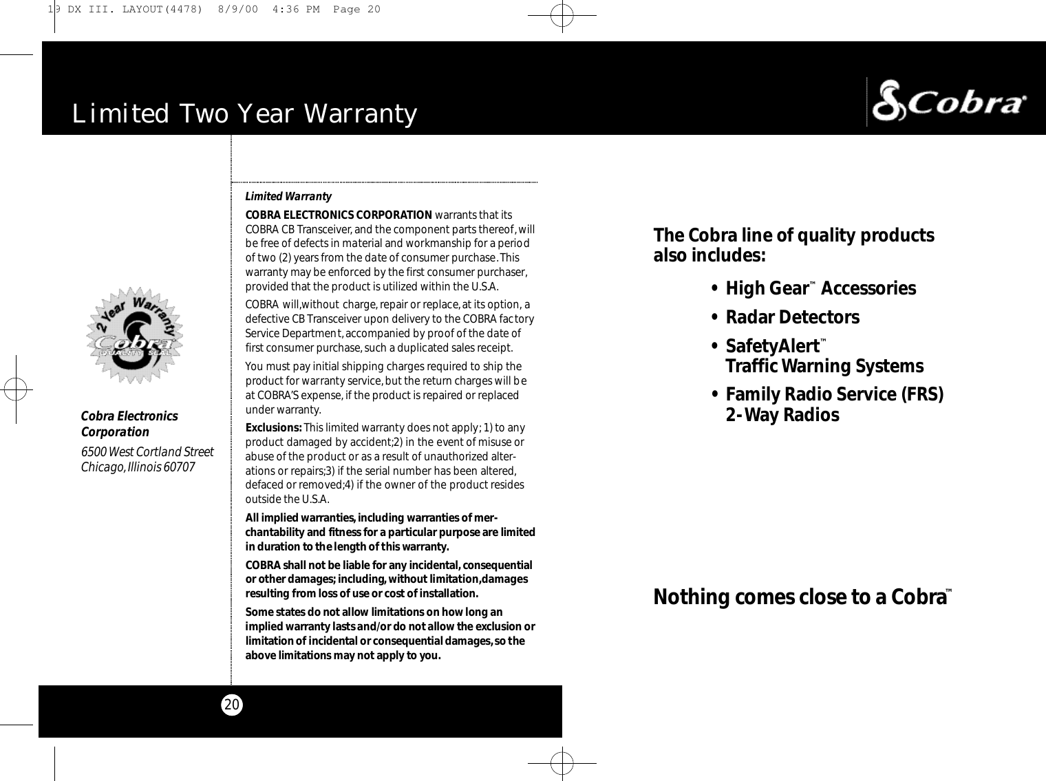The Co b ra line of quality prod u cts also includes:• High Ge a r™Ac ce s s o ri e s• Radar De te cto r s• Sa fe ty Al e rt™Traffic Wa rning Sys te m s• Family Radio Se rv i ce (FRS)2-Way Ra d i o sNothing comes close to a Co b ra™20Limited Two Year Wa rr a n t yLimited WarrantyCOBRA ELECTRONICS CORPORATION warrants that itsCOBRA CB Transceiver, and the component parts thereof,willbe free of defects in material and workmanship for a periodof two (2) years from the date of consumer purchase.Thiswarranty may be enforced by the first consumer purchaser,provided that the product is utilized within the U.S.A.COBRA will,without charge, repair or replace,at its option, adefective CB Transceiver upon delivery to the COBRA factoryService Department, accompanied by proof of the date offirst consumer purchase,such a duplicated sales receipt.You must pay initial shipping charges required to ship theproduct for warranty service,but the return charges will beat COBRA’S expense, if the product is repaired or replacedunder warranty.Exclusions:This limited warranty does not apply; 1) to anyproduct damaged by accident;2) in the event of misuse orabuse of the product or as a result of unauthorized alter-ations or repairs;3) if the serial number has been altered,defaced or removed;4) if the owner of the product residesoutside the U.S.A.All implied wa rra nt i e s,including wa rra nties of mer-c h a nt a b i l i ty and fitness for a particular purpose are limite din duration to the length of this wa rra nty.CO B RA shall not be liable for any incident a l ,co n s e q u e nt i a lor other damages; i n c l u d i n g,without limitat i o n ,d a m a g e sresulting from loss of use or cost of installat i o n .Some states do not allow limitations on how long animplied wa rra nty lasts and/or do not allow the exclusion orl i m i t ation of incidental or co n s e q u e ntial damages,so thea bove limitations may not apply to yo u.Cobra ElectronicsCorporation6500 West Cortland StreetChicago,Illinois 6070719 DX III. LAYOUT(4478)  8/9/00  4:36 PM  Page 20