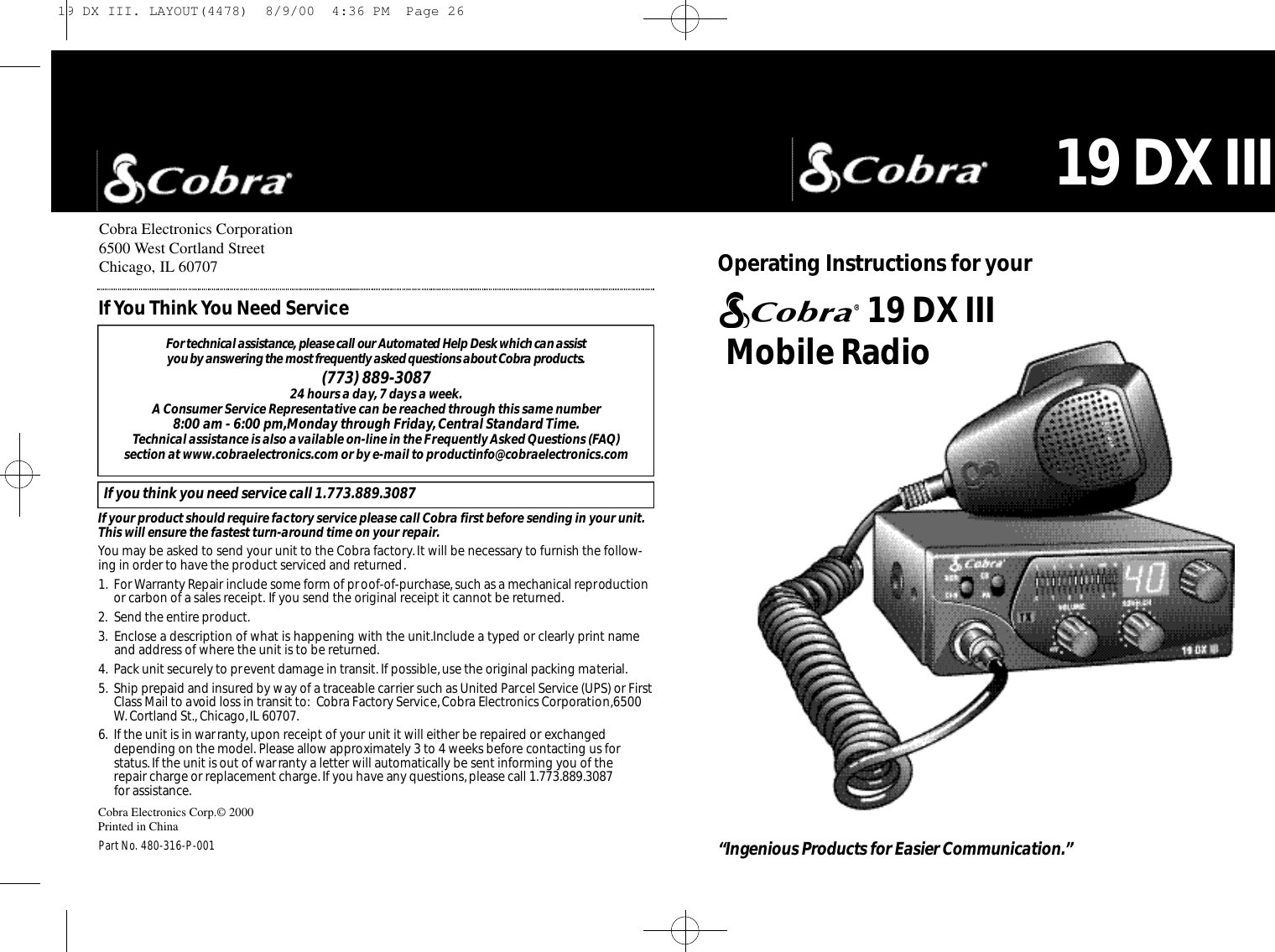 Cobra Electronics Corporation6500 West Cortland StreetChicago, IL 60707Cobra Electronics Corp.© 2000Printed in ChinaFor te c h n i c al assistance,please call our Au to m a t ed Help Desk which can assist you by answering the most fre q u e n t l y asked questions about Co b r a prod u ct s.(773) 889-3087 24 hours a day, 7 days a week.A Consumer Service Representative can be reached through this same number 8:00 am - 6:00 pm,Monday through Friday, Central Standard Time.Technical assistance is also available on-line in the Frequently Asked Questions (FAQ) section at www.cobraelectronics.com or by e-mail to productinfo@cobraelectronics.comIf you think you need service call 1.773.889.3087If your product should require factory service please call Cobra first before sending in your unit.This will ensure the fastest turn-around time on your repair.You may be asked to send your unit to the Cobra factory.It will be necessary to furnish the follow-ing in order to have the product serviced and returned.1. For Warranty Repair include some form of proof-of-purchase, such as a mechanical reproductionor carbon of a sales receipt. If you send the original receipt it cannot be returned.2. Send the entire product.3. Enclose a description of what is happening with the unit.Include a typed or clearly print nameand address of where the unit is to be returned.4. Pack unit securely to prevent damage in transit. If possible,use the original packing material.5. Ship prepaid and insured by way of a traceable carrier such as United Parcel Service (UPS) or FirstClass Mail to avoid loss in transit to: Cobra Factory Service,Cobra Electronics Corporation,6500W.Cortland St., Chicago,IL 60707.6. If the unit is in warranty,upon receipt of your unit it will either be repaired or exchangeddepending on the model. Please allow approximately 3 to 4 weeks before contacting us for status.If the unit is out of warranty a letter will automatically be sent informing you of the repair charge or replacement charge.If you have any questions,please call 1.773.889.3087 for assistance.If You Think You Need Service“Ingenious Prod u cts for Easier Co m m u n i ca t i o n .”19 DX IIIMobile RadioO pe rating Instru ctions for your 19 DX IIIPart No. 480-316-P-00119 DX III. LAYOUT(4478)  8/9/00  4:36 PM  Page 26