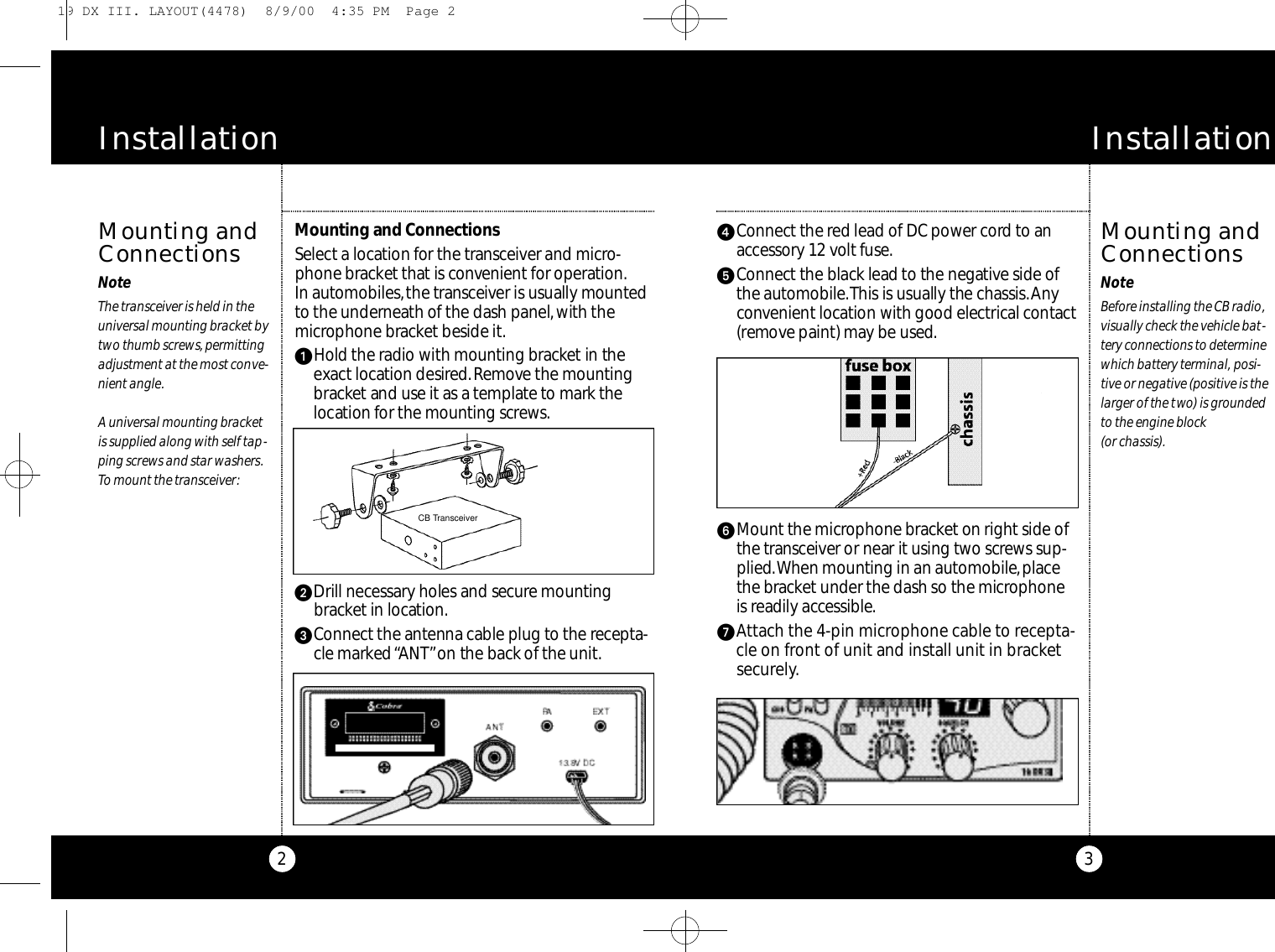 4Co n n e ct the red lead of DC power co r d to ana c ce s s o ry 12 volt fuse.5Co n n e ct the black lead to the negat i ve side ofthe auto m o b i l e .This is usually the chassis.Anyco nve n i e nt location with good elect ri cal co nt a ct( re m ove paint) may be used.6Mo u nt the microphone bra c ket on ri g ht side ofthe tra n s ce i ver or near it using two scre ws sup-p l i e d.When mounting in an auto m o b i l e,p l a cethe bra c ket under the dash so the micro p h o n eis readily acce s s i b l e.7Attach the 4-pin microphone cable to recepta-cle on front of unit and install unit in bracketsecurely.Mo u n ting and Co n n e ct i o n sSe l e ct a location for the tra n s ce i ver and micro-phone bra c ket that is co n ve n i e nt for ope rat i o n .In auto m o b i l e s,the tra n s ce i ver is usually mounte dto the undern e a th of the dash panel,with them i c r ophone bra c ket beside it.1Hold the radio with mounting bra c k et in theex a ct location desire d.Re m o ve the mount i n gb ra c k et and use it as a te m p l a te to mark thel o cation for the mounting scre ws.2Drill nece s s a ry holes and secure mount i n gb ra c ket in locat i o n .3Co n n e ct the antenna cable plug to the re ce p t a-cle marked “A N T”on the back of the unit.3Mounting andConnectionsNoteBefore installing the CB radio,visually check the vehicle bat-tery connections to determinewhich battery terminal, posi-tive or negative (positive is thelarger of the two) is groundedto the engine block (or chassis).O p e r a t i o n2Mounting andConnectionsNoteThe transceiver is held in theuniversal mounting bracket bytwo thumb screws,permittingadjustment at the most conve-nient angle.A universal mounting bracketis supplied along with self tap-ping screws and star washers.To mount the transceiver:O p e r a t i o nInstallation InstallationCB Transceiver19 DX III. LAYOUT(4478)  8/9/00  4:35 PM  Page 2