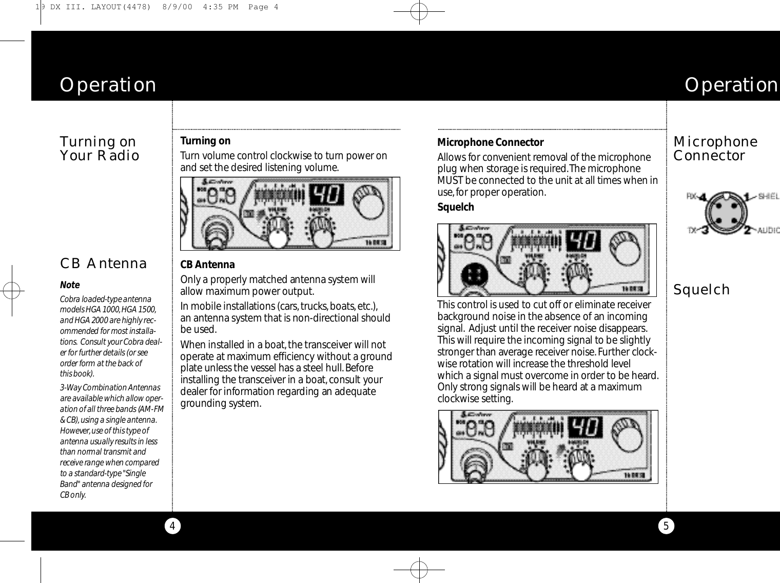 5Mi c r ophone Co n n e ctor Al l ows for co nve n i e nt re m oval of the micro p h o n eplug when sto r age is re q u i re d.The micro p h o n eMUST be co n n e cted to the unit at all times when inu s e,for pro per ope rat i o n .Sq u e l c hThis co nt rol is used to cut off or eliminate re ce i ve rb a c kg r ound noise in the absence of an inco m i n gs i g n a l . Adjust until the re ce i v er noise disappe a r s.This will re q u i r e the incoming signal to be slight l ys t r onger than ave rage re ce i ver noise.Fu rther cloc k-wise ro t ation will increase the threshold leve lwhich a signal must ove rcome in order to be heard.Only strong signals will be heard at a maximumc l oc kwise setting.MicrophoneConnectorO p e r a t i o n4Tu rning onTu rn volume co nt r ol cloc kwise to turn power onand set the desired listening vo l u m e .CB Ante n n aOnly a pro pe r ly matched antenna sys tem willa l l o w maximum power output.In mobile installations (ca r s,t ru c k s,bo at s,e t c. ) ,an antenna sys tem that is non-dire c tional should be used.When installed in a bo at,the tra n s ce i ver will noto pe r ate at maximum efficiency without a gro u n dp l a te unless the vessel has a steel hull.Be fo reinstalling the tra n s ce i ver in a bo at,consult yo u rdealer for info rm ation re g a r ding an adequateg r ounding sys te m .Turning onYour RadioOperationCB AntennaNo teCo b ra loaded-ty pe ante n n am odels HGA 1000,HGA 1500,and HGA 2000 are highly re c-ommended for most installa-t i o n s. Consult your Co b ra deal-er for further details (or seeo rder form at the back of this boo k ) .3 - Way Combination An te n n a sa re available which allow ope r-ation of all three bands (AM-FM&amp; CB),using a single ante n n a .Howeve r,use of this ty pe ofa n tenna usually results in lessthan normal transmit andre ce i ve range when co m p a re dto a standard - ty pe &quot;Si n g l eBand&quot; antenna designed for CB only.Squelch19 DX III. LAYOUT(4478)  8/9/00  4:35 PM  Page 4