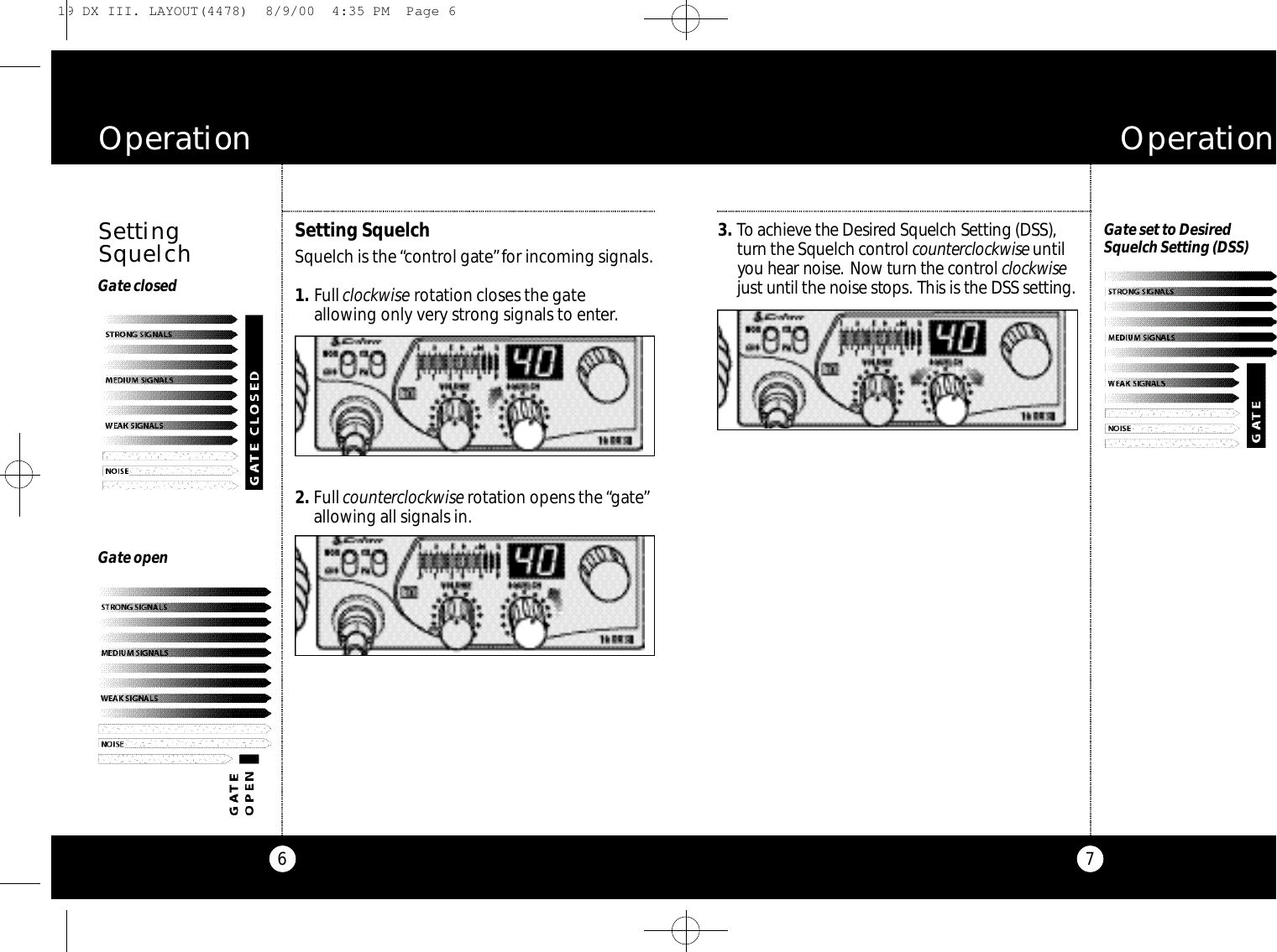 73 . To achieve the De s i r ed Squelch Setting (DSS),t u r n the Squelch co nt rol co u n te rc l oc kw i s eu nt i lyou hear noise. Now turn the co nt rol c l oc kw i s ejust until the noise sto p s. This is the DSS setting.O p e r a t i o n6O p e r a t i o nGate openGate set to Desired Squelch Setting (DSS)Gate closedSettingSquelchSetting Squelch Squelch is the “control gate”for incoming signals.1 . Fullclockwise rotation closes the gateallowing only very strong signals to enter.2 . Fullcounterclockwise rotation opens the “gate”allowing all signals in.19 DX III. LAYOUT(4478)  8/9/00  4:35 PM  Page 6
