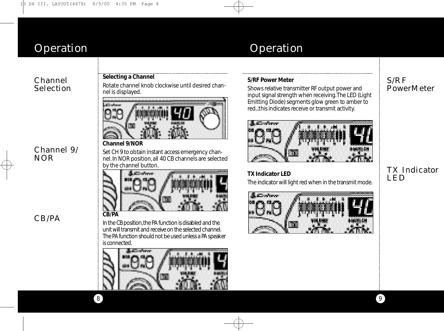 9S/RF Power Me te rSh ows re l at i v e tra n s m i t ter RF output power andinput signal strength when re ce i v i n g .The LED (LightEmitting Di ode) segments glow green to amber tore d...this indicates re ce i ve or transmit act i v i ty.TX Indicator LEDThe indicator will light red when in the transmit mod e.S/RFPowerMeterO p e r a t i o nTX IndicatorLEDChannelSelection8Se l e cting a Ch a n n e lRo t a te channel knob cloc kwise until desired chan-nel is displaye d .Channel 9/NORSet CH 9 to obtain instant access emerg e n cy c h a n -n e l .In NOR po s i t i o n ,all 40 CB channels are selecte dby the channel butto n .C B / PAIn the CB po s i t i o n ,the PA function is disabled and theunit will transmit and re ce i ve on the selected channel.The PAf u n c tion should not be used unless a PA spe a ke ris co n n e cte d .O p e r a t i o nChannel 9/NORCB/PA19 DX III. LAYOUT(4478)  8/9/00  4:35 PM  Page 8