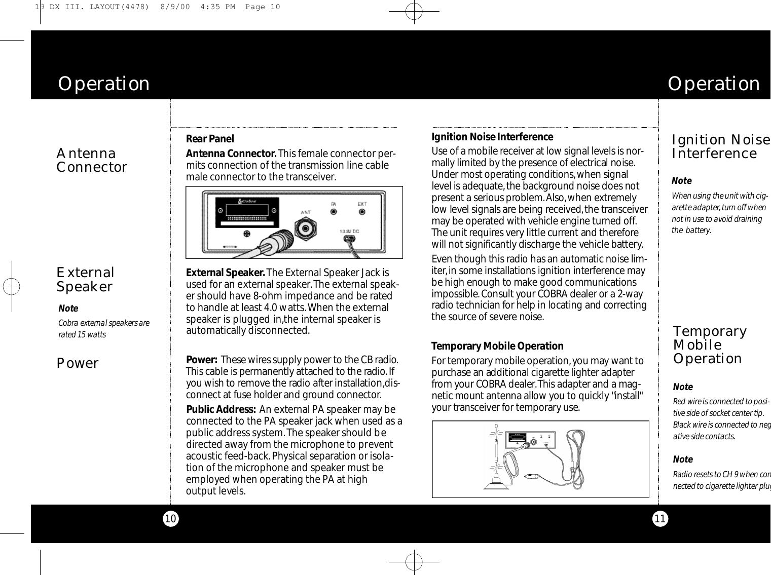 11Ignition Noise Inte rfe re n c eUse of a mobile re ce i v er at low signal levels is nor-mally limited by the pre s e n c e of elect ri cal noise.Under most ope r ating co n d i t i o n s,when signall e vel is adequate,the backg round noise does notp re s e n t a serious pro b l e m .Al s o,when ext re m e l yl o w level signals are being re ce i ve d,the tra n s ce i ve rm a y be ope r ated with vehicle engine turned off.The unit re q u i res ve ry little curre nt and there fo r ewill not significa ntly discharge the vehicle bat te ry.Even though this radio has an auto m a tic noise lim-i te r ,in some installations ignition inte rfe re n c e maybe high enough to make good co m m u n i c at i o n si m po s s i b l e.Consult your CO B RA dealer or a 2-wayradio technician for help in locating and co rre ct i n gthe source of seve r e noise.Te m po ra ry Mobile Ope rat i o nFor te m po ra ry mobile ope r at i o n ,you may wa nt top u r chase an additional cigare t te lighter adapte rf r om your CO B RA dealer.This adapter and a mag-netic mount antenna allow you to quickly &quot;install&quot;your tra n s ce i ver for te m po ra ry use.O p e r a t i o nIgnition NoiseInterferenceTemporaryMobileOperationNoteRed wire is co n n e cted to po s i-t i ve side of soc ket ce n ter tip.Black wire is co n n e cted to nega t i ve side co n t a ct s.NoteRadio resets to CH 9 when co nn e cted to cigare t te lighter plugNoteWhen using the unit with cig-a re t te adapte r,turn off whennot in use to avoid draining the  batte ry.10Rear Pa n e lAntenna Co n n e cto r.This female connector per-mits connection of the transmission line cablemale connector to the transceiver.Exte rnal Spe a ke r .The External Speaker Jack isused for an external speaker.The external speak-er should have 8-ohm impedance and be ratedto handle at least 4.0 watts.When the externalspeaker is plugged in,the internal speaker isautomatically disconnected.Powe r : These wires supply power to the CB ra d i o.This cable is pe rm a n e ntly attached to the ra d i o.Ifyou wish to re m ove the radio after installat i o n ,d i s-co n n e ct at fuse holder and ground co n n e cto r.Public Ad d re s s : An external PA speaker may beconnected to the PA speaker jack when used as apublic address system.The speaker should bedirected away from the microphone to preventacoustic feed-back.Physical separation or isola-tion of the microphone and speaker must beemployed when operating the PA at high output levels.AntennaConnectorO p e r a t i o nExternalSpeakerPowerNoteCo b ra external spe a kers arera ted 15 wa t t s19 DX III. LAYOUT(4478)  8/9/00  4:35 PM  Page 10