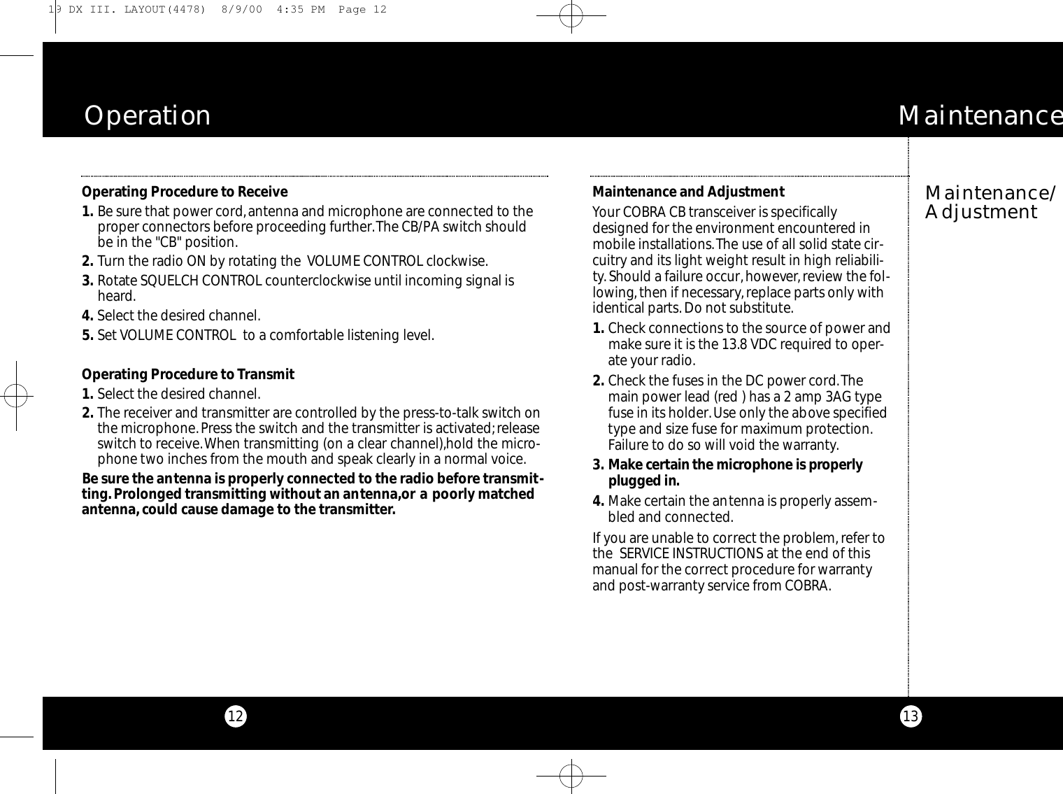 13Maintenance/AdjustmentM a i n t e n a n c eMaintenance and AdjustmentYour COBRA CB transceiver is specificallydesigned for the environment encountered inmobile installations.The use of all solid state cir-cuitry and its light weight result in high reliabili-ty.Should a failure occur,however,review the fol-lowing,then if necessary,replace parts only withidentical parts. Do not substitute.1 . Check connections to the source of power andmake sure it is the 13.8 VDC required to oper-ate your radio.2 . Check the fuses in the DC power cord.Themain power lead (red ) has a 2 amp 3AG typefuse in its holder.Use only the above specifiedtype and size fuse for maximum protection.Failure to do so will void the warranty.3 . Ma ke ce rtain the microphone is pro pe rl yplugged in.4 . Make certain the antenna is properly assem-bled and connected.If you are unable to correct the problem, refer tothe  SERVICE INSTRUCTIONS at the end of thismanual for the correct procedure for warrantyand post-warranty service from COBRA.12Operating Procedure to Receive1 . Be sure that power cord,antenna and microphone are connected to theproper connectors before proceeding further.The CB/PA switch shouldbe in the &quot;CB&quot; position.2 . Turn the radio ON by rotating the  VOLUME CONTROL clockwise.3 . Rotate SQUELCH CONTROL counterclockwise until incoming signal isheard.4 . Select the desired channel.5 . Set VOLUME CONTROL  to a comfortable listening level.Operating Procedure toTransmit1 . Select the desired channel.2 . The receiver and transmitter are controlled by the press-to-talk switch onthe microphone.Press the switch and the transmitter is activated;releaseswitch to receive.When transmitting (on a clear channel),hold the micro-phone two inches from the mouth and speak clearly in a normal voice.Be sure the antenna is properly connected to the radio before transmit-ting.Prolonged transmitting without an antenna,or a poorly matchedantenna,could cause damage to the transmitter.O p e r a t i o n19 DX III. LAYOUT(4478)  8/9/00  4:35 PM  Page 12