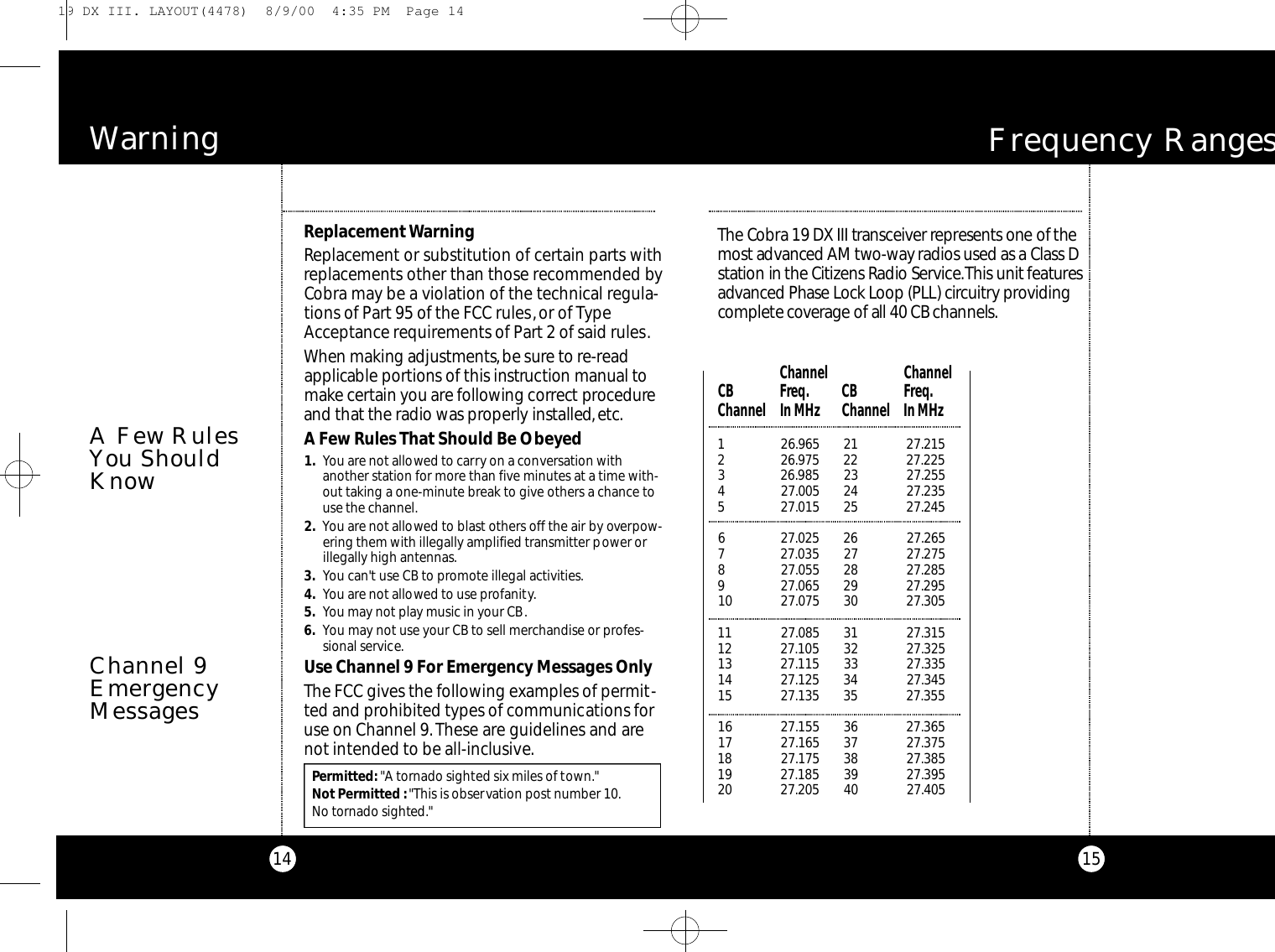 15F requency RangesThe Co b ra 19 DX III tra n s ce i ver re p re s e nts one of themost adva n c ed AM two - w ay radios used as a Class Ds t a tion in the Ci t i z ens Radio Se rv i ce.This unit fe at u re sa dva n ced Phase Lock Loop (PLL) circ u i t ry prov i d i n gco m p l e te cove r age of all 40 CB channels.1 26.965 21 27.2152 26.975 22 27.2253 26.985 23 27.2554 27.005 24 27.2355 27.015 25 27.2456 27.025 26 27.2657 27.035 27 27.2758 27.055 28 27.2859 27.065 29 27.29510 27.075 30 27.30511 27.085 31 27.31512 27.105 32 27.32513 27.115 33 27.33514 27.125 34 27.34515 27.135 35 27.35516 27.155 36 27.36517 27.165 37 27.37518 27.175 38 27.38519 27.185 39 27.39520 27.205 40 27.405Channel  ChannelCB Freq. CB  Freq.Channel In MHz Channel In MHzPermitted:&quot;A tornado sighted six miles of town.&quot;Not Permitted :&quot;This is observation post number 10.No tornado sighted.&quot;Wa rn i n g14Channel 9EmergencyMessagesReplacementWarningReplacement or substitution of certain parts withreplacements other than those recommended byCobra may be a violation of the technical regula-tions of Part 95 of the FCC rules,or of TypeAcceptance requirements of Part 2 of said rules.When making adjustment s,be sure to re - re a da p p l i c able po rtions of this instru ction manual tom a k e ce rtain you are fo l l owing co rre ct proce d u reand that the radio was pro pe rly installed,e tc.A Few Rules That Should Be Obeyed1. You are not allowed to carry on a conversation withanother station for more than five minutes at a time with-out taking a one-minute break to give others a chance touse the channel.2. You are not allowed to blast others off the air by overpow-ering them with illegally amplified transmitter power orillegally high antennas.3. You can&apos;t use CB to promote illegal activities.4. You are not allowed to use profanity.5. You may not play music in your CB.6. You may not use your CB to sell merchandise or profes-sional service.Use Channel 9 For Emergency Messages OnlyThe FCC gives the following examples of permit-ted and prohibited types of communications foruse on Channel 9.These are guidelines and arenot intended to be all-inclusive.A Few RulesYou ShouldKnow19 DX III. LAYOUT(4478)  8/9/00  4:35 PM  Page 14