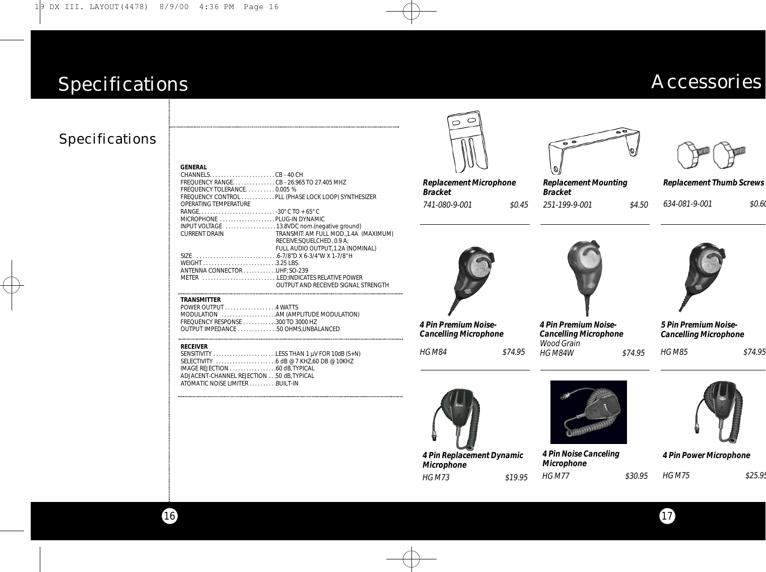 17A c c e s s o r i e s16SpecificationsS p e c i f i c a t i o n sGENERALCHANNELS. . . . . . . . . . . . . . . . . . . . . . . CB - 40 CH FREQUENCY RANGE. . . . . . . . . . . . . . . CB - 26.965 TO 27.405 MHZFREQUENCY TOLERANCE. . . . . . . . . . 0.005 %FREQUENCY CONTROL . . . . . . . . . . . . PLL (PHASE LOCK LOOP) SYNTHESIZEROPERATING TEMPERATURE RANGE. . . . . . . . . . . . . . . . . . . . . . . . . . . -30° C TO + 65° CMICROPHONE . . . . . . . . . . . . . . . . . . . . PLUG-IN DYNAMICINPUT VOLTAGE  . . . . . . . . . . . . . . . . . . 13.8VDC nom.(negative ground) CURRENT DRAIN TRANSMIT: AM FULL MOD.,1.4A  (MAXIMUM) RECEIVE:SQUELCHED,0.9 A;FULL AUDIO OUTPUT, 1.2A (NOMINAL)SIZE  . . . . . . . . . . . . . . . . . . . . . . . . . . . . .6-7/8”D X 6-3/4”W X 1-7/8”HWEIGHT . . . . . . . . . . . . . . . . . . . . . . . . . .3.25 LBS.ANTENNA CONNECTOR . . . . . . . . . . . .UHF;SO-239METER  . . . . . . . . . . . . . . . . . . . . . . . . . . .LED;INDICATES RELATIVE POWER OUTPUT AND RECEIVED SIGNAL STRENGTHTRANSMITTERPOWER OUTPUT . . . . . . . . . . . . . . . . . .4WATTSMODULATION  . . . . . . . . . . . . . . . . . . . .AM (AMPLITUDE MODULATION)FREQUENCY RESPONSE . . . . . . . . . . . .300 TO 3000 HZOUTPUT IMPEDANCE . . . . . . . . . . . . . .50 OHMS,UNBALANCEDRECEIVERSENSITIVITY . . . . . . . . . . . . . . . . . . . . . . .LESS THAN 1 µV FOR 10dB (S+N) SELECTIVITY  . . . . . . . . . . . . . . . . . . . . . .6 dB @ 7 KHZ,60 DB @ 10KHZIMAGE REJECTION . . . . . . . . . . . . . . . . .60 dB,TYPICALADJACENT-CHANNEL REJECTION . . .50 dB,TYPICALATOMATIC NOISE LIMITER . . . . . . . . . .BUILT-INReplacement MountingBracket251-199-9-001 $4.50Replacement Thumb Screws634-081-9-001$0.60Replacement MicrophoneBracket741-080-9-001 $0.454 Pin Power Microphone HG M75 $25.954 Pin Noise CancelingMicrophoneHG M77 $30.954 Pin Replacement DynamicMicrophoneHG M73 $19.954 Pin Premium Noise-Cancelling MicrophoneHG M84 $74.954 Pin Premium Noise-Cancelling MicrophoneWood GrainHG M84W $74.955 Pin Premium Noise-Cancelling MicrophoneHG M85 $74.9519 DX III. LAYOUT(4478)  8/9/00  4:36 PM  Page 16