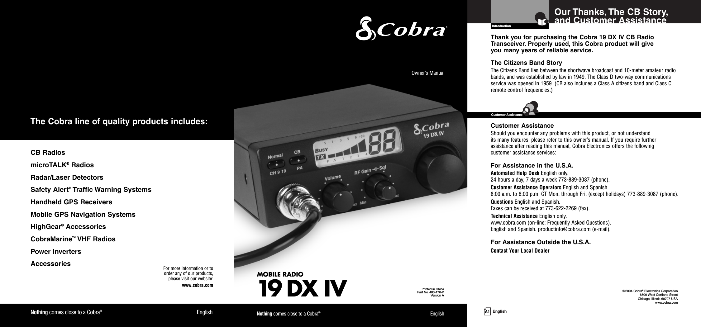 A1 EnglishOur Thanks, The CB Story,and Customer AssistanceIntroductionThank you for purchasing the Cobra 19 DX IV CB RadioTransceiver. Properly used, this Cobra product will give you many years of reliable service.The Citizens Band StoryThe Citizens Band lies between the shortwave broadcast and 10-meter amateur radiobands, and was established by law in 1949. The Class D two-way communicationsservice was opened in 1959. (CB also includes a Class A citizens band and Class Cremote control frequencies.)Customer AssistanceShould you encounter any problems with this product, or not understand its many features, please refer to this owner’s manual. If you require further assistance after reading this manual, Cobra Electronics offers the following customer assistance services:For Assistance in the U.S.A.Automated Help Desk English only.24 hours a day, 7 days a week 773-889-3087 (phone).Customer Assistance Operators English and Spanish.8:00 a.m. to 6:00 p.m. CT Mon. through Fri. (except holidays) 773-889-3087 (phone).Questions English and Spanish.Faxes can be received at 773-622-2269 (fax).Technical Assistance English only.www.cobra.com (on-line: Frequently Asked Questions).English and Spanish. productinfo@cobra.com (e-mail).For Assistance Outside the U.S.A.Contact Your Local DealerCustomer Assistance©2004 Cobra®Electronics Corporation6500 West Cortland StreetChicago, Illinois 60707 USAwww.cobra.comMOBILE RADIO19 DXIVPrinted in ChinaPart No. 480-170-PVersion AOwner’s ManualNothing comes close to a Cobra®EnglishNothing comes close to a Cobra®EnglishFor more information or to order any of our products, please visit our website:www.cobra.comCB RadiosmicroTALK®RadiosRadar/Laser DetectorsSafety Alert®Traffic Warning SystemsHandheld GPS ReceiversMobile GPS Navigation SystemsHighGear®AccessoriesCobraMarine™VHF RadiosPower InvertersAccessoriesThe Cobra line of quality products includes: