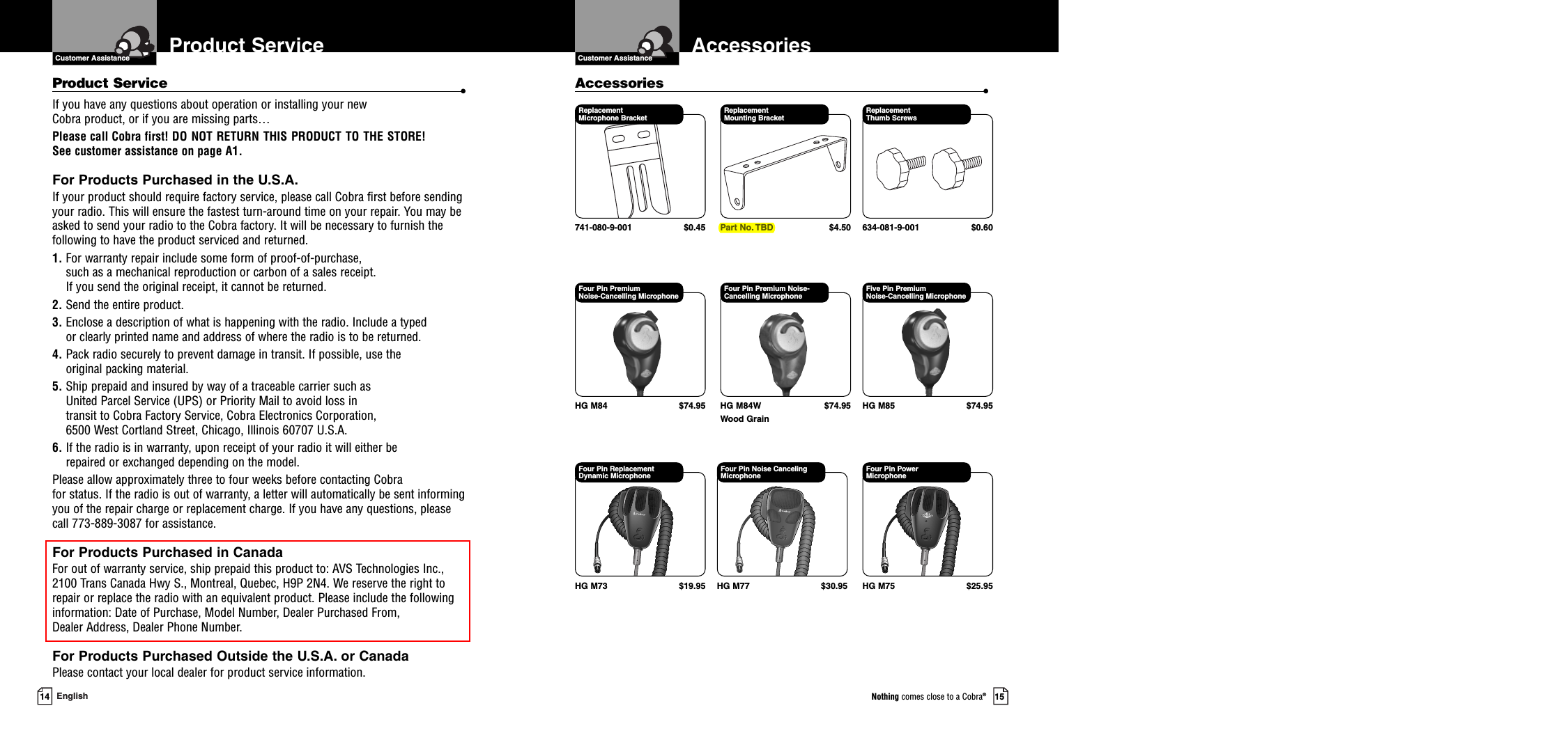 Customer Assistance15Nothing comes close to a Cobra®Accessories14 EnglishReplacement Microphone Bracket741-080-9-001 $0.45Replacement Mounting BracketPart No. TBD $4.50Replacement Thumb Screws634-081-9-001 $0.60Four Pin Premium Noise-Cancelling MicrophoneHG M84 $74.95Four Pin Premium Noise-Cancelling Microphone HG M84W $74.95Wood GrainFive Pin Premium Noise-Cancelling MicrophoneHG M85 $74.95Four Pin Replacement Dynamic MicrophoneHG M73 $19.95Four Pin Noise Canceling MicrophoneHG M77 $30.95Four Pin Power Microphone HG M75 $25.95Accessories •Product ServiceProduct Service •If you have any questions about operation or installing your new Cobra product, or if you are missing parts… Please call Cobra first! DO NOT RETURN THIS PRODUCT TO THE STORE! See customer assistance on page A1.For Products Purchased in the U.S.A.If your product should require factory service, please call Cobra first before sendingyour radio. This will ensure the fastest turn-around time on your repair. You may beasked to send your radio to the Cobra factory. It will be necessary to furnish thefollowing to have the product serviced and returned.1. For warranty repair include some form of proof-of-purchase, such as a mechanical reproduction or carbon of a sales receipt. If you send the original receipt, it cannot be returned. 2. Send the entire product. 3. Enclose a description of what is happening with the radio. Include a typed or clearly printed name and address of where the radio is to be returned. 4. Pack radio securely to prevent damage in transit. If possible, use the original packing material. 5. Ship prepaid and insured by way of a traceable carrier such as United Parcel Service (UPS) or Priority Mail to avoid loss in transit to Cobra Factory Service, Cobra Electronics Corporation, 6500 West Cortland Street, Chicago, Illinois 60707 U.S.A. 6. If the radio is in warranty, upon receipt of your radio it will either be repaired or exchanged depending on the model. Please allow approximately three to four weeks before contacting Cobra for status. If the radio is out of warranty, a letter will automatically be sent informingyou of the repair charge or replacement charge. If you have any questions, pleasecall 773-889-3087 for assistance.For Products Purchased in CanadaFor out of warranty service, ship prepaid this product to: AVS Technologies Inc., 2100 Trans Canada Hwy S., Montreal, Quebec, H9P 2N4. We reserve the right to repair or replace the radio with an equivalent product. Please include the followinginformation: Date of Purchase, Model Number, Dealer Purchased From, Dealer Address, Dealer Phone Number.For Products Purchased Outside the U.S.A. or CanadaPlease contact your local dealer for product service information.Customer Assistance