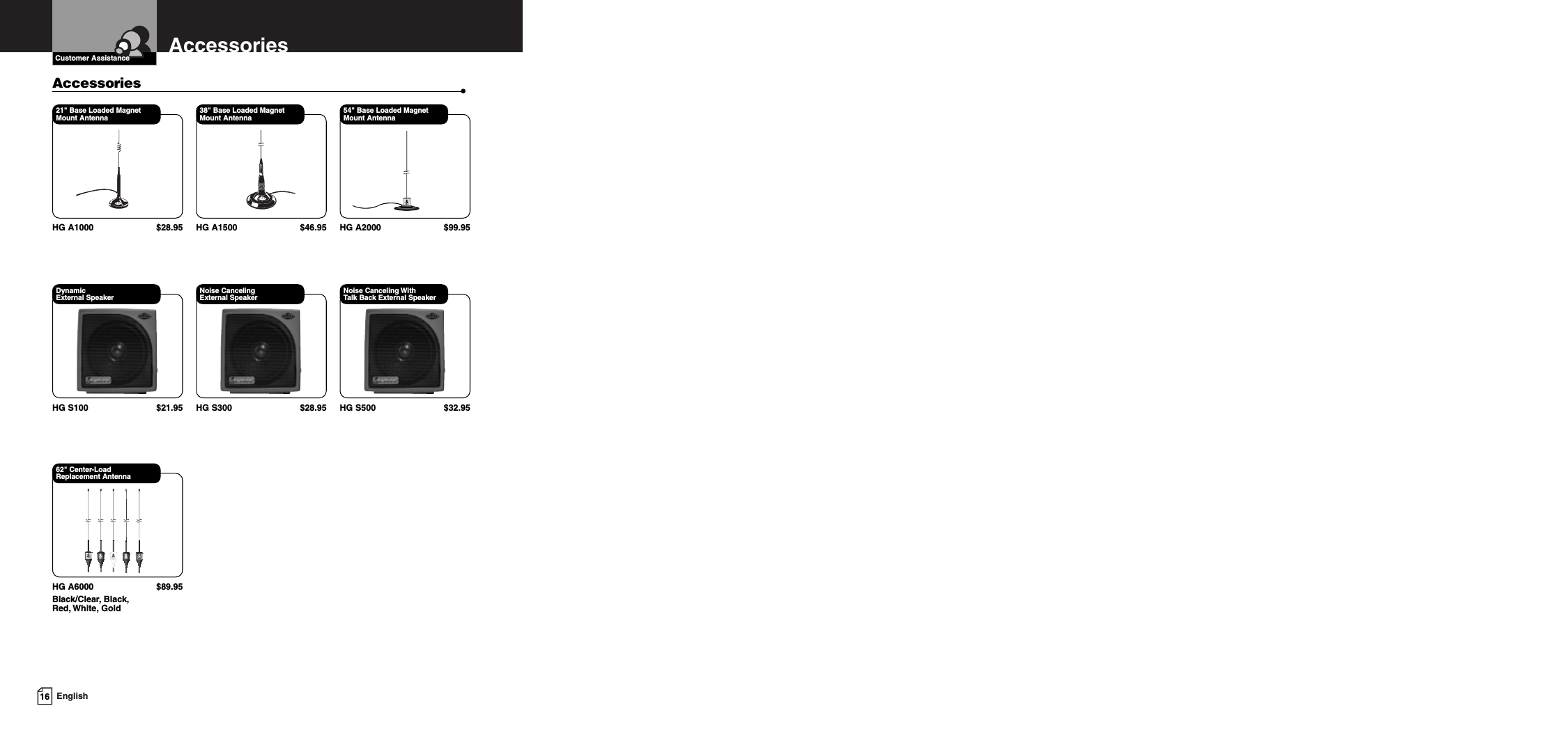 16 EnglishAccessoriesCustomer Assistance21&quot; Base Loaded Magnet Mount AntennaHG A1000 $28.9538&quot; Base Loaded Magnet Mount AntennaHG A1500 $46.9554&quot; Base Loaded Magnet Mount AntennaHG A2000 $99.95Dynamic External SpeakerHG S100 $21.95Noise Canceling External SpeakerHG S300 $28.95Noise Canceling With Talk Back External SpeakerHG S500 $32.9562&quot; Center-Load Replacement AntennaHG A6000 $89.95Black/Clear, Black,Red, White, GoldAccessories •