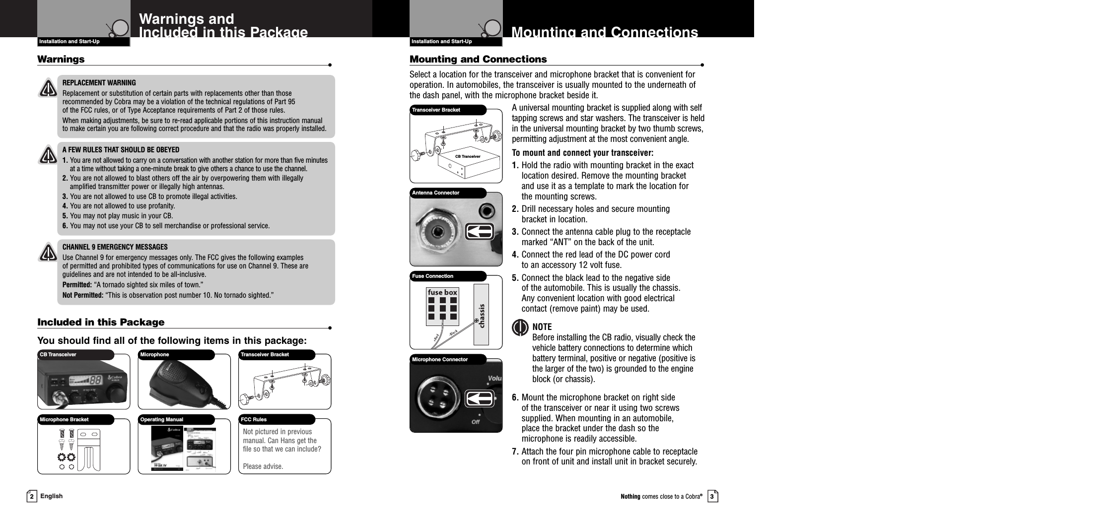 2EnglishIncluded in this Package •You should find all of the following items in this package:Introduction3Nothing comes close to a Cobra®Mounting and ConnectionsInstallation and Start-UpWarnings and Included in this PackageInstallation and Start-UpMounting and Connections •Select a location for the transceiver and microphone bracket that is convenient foroperation. In automobiles, the transceiver is usually mounted to the underneath ofthe dash panel, with the microphone bracket beside it.A universal mounting bracket is supplied along with selftapping screws and star washers. The transceiver is heldin the universal mounting bracket by two thumb screws,permitting adjustment at the most convenient angle.To mount and connect your transceiver:1. Hold the radio with mounting bracket in the exactlocation desired. Remove the mounting bracket and use it as a template to mark the location for the mounting screws.2. Drill necessary holes and secure mounting bracket in location. 3. Connect the antenna cable plug to the receptaclemarked “ANT” on the back of the unit.4. Connect the red lead of the DC power cord to an accessory 12 volt fuse.5. Connect the black lead to the negative side of the automobile. This is usually the chassis. Any convenient location with good electrical contact (remove paint) may be used.NOTEBefore installing the CB radio, visually check thevehicle battery connections to determine whichbattery terminal, positive or negative (positive isthe larger of the two) is grounded to the engineblock (or chassis).6. Mount the microphone bracket on right side of the transceiver or near it using two screwssupplied. When mounting in an automobile, place the bracket under the dash so the microphone is readily accessible.7. Attach the four pin microphone cable to receptacle on front of unit and install unit in bracket securely.CB Transceiver Microphone Transceiver BracketFCC RulesMicrophone Bracket Operating ManualNot pictured in previousmanual. Can Hans get thefile so that we can include?Please advise.CB TranceiverTransceiver BracketAntenna ConnectorFuse ConnectionMicrophone ConnectorREPLACEMENT WARNINGReplacement or substitution of certain parts with replacements other than thoserecommended by Cobra may be a violation of the technical regulations of Part 95 of the FCC rules, or of Type Acceptance requirements of Part 2 of those rules.When making adjustments, be sure to re-read applicable portions of this instruction manualto make certain you are following correct procedure and that the radio was properly installed.A FEW RULES THAT SHOULD BE OBEYED1. You are not allowed to carry on a conversation with another station for more than five minutesat a time without taking a one-minute break to give others a chance to use the channel.2. You are not allowed to blast others off the air by overpowering them with illegallyamplified transmitter power or illegally high antennas.3. You are not allowed to use CB to promote illegal activities.4. You are not allowed to use profanity.5. You may not play music in your CB.6. You may not use your CB to sell merchandise or professional service.CHANNEL 9 EMERGENCY MESSAGESUse Channel 9 for emergency messages only. The FCC gives the following examples of permitted and prohibited types of communications for use on Channel 9. These areguidelines and are not intended to be all-inclusive.Permitted: “A tornado sighted six miles of town.”Not Permitted: “This is observation post number 10. No tornado sighted.”Warnings •